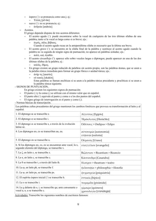 – áspero (῾): se pronuncia como una j; ej.: 
– Ἑλλάς [jel-lás]. 
– suave (᾿): no se pronuncia; ej.: 
– ἀνδρεία [andreia]. 
– Acentos. 
El griego depende dispone de tres acentos diferentes: 
– El acento agudo (´): puede encontrarse sobre la vocal de cualquiera de las tres últimas sílabas de una 
palabra, tanto si la vocal es larga como si es breve; ejs.: 
– ἀγρός, γάλα, βέβαιος. 
Cuando el acento agudo recae en la antepenúltima sílaba es necesario que la última sea breve. 
– El acento grave (`): se encuentra en la sílaba final de la palabra y sustituye al acento agudo cuando la 
palabra no va seguida de ningún signo de puntuación; no aparece en palabras aisladas; ejs.: 
– πολὺ, καὶ, ἀγαθὸν. 
– El acento circunflejo (῀): aparece sólo sobre vocales largas o diptongos; puede aparecer en una de las dos 
últimas sílabas de la palabra; ej.: 
– καλῶς, δῆμος. 
– En griego existen un grupo reducido de palabras sin acento propio, son las palabras átonas, que se unen a 
la palabra tónica inmediata para formar un grupo fónico o unidad tónica; ejs.: 
– ἀνήρ τις [anertis]; 
– οὐ κακός [ukakós]. 
Estas palabras se llaman enclíticas si se unen a la palabra tónica precedente y proclíticas si se unen a 
la palabra tónica siguiente. 
- SIGNOS DE PUNTUACIÓN.. 
En griego existen los siguientes signos de puntuación: 
– El punto (.) y la coma (,) se utilizan con el mismo valor que en español. 
– El punto alto (·) equivale al punto y coma o a los dos puntos del español. 
– El signo griego de interrogación es el punto y como (;). 
- Normas básicas de transcripción. 
Las palabras cultas procedentes del griego mantienen los cambios fonéticos que provoca su transformación al latín y al 
español. 
1. El diptongo αι se transcribe e. Αἴγυπτος [Egipto] 
2. El diptongo ει se transcribe i. Ἡράκλειτος [Heráclito] 
3. El diptongo οι se transcribe e, a través de la evolución 
Οἰδίπους > Oedipus > Edipo 
latina oe. 
4. Los diptongos αυ, ευ se transcriben au, eu. αὐτονομία [autonomía] 
εὐφονία [eufonía] 
5. El diptongo ου se transcribe u. Οὐρανός [Urano] 
6. Si los diptongos αυ, ευ, ου se encuentran ante vocal, la υ, 
segundo elemnto del diptongo, se transcribe v. 
εὐαγγέλιον [evangelio] 
7. La ζ, en latín z, se transcribe z. Βιζάντιον > Bizantium > Bizancio 
8. La κ, en latín c, se transcribe c. Κάσσανδρα [Casandra] 
9. La θ se transcribe t, a través del latín th. θέατρον > theatrum > teatro 
10. La φ, en latín ph, se transcribe f. φιλοσοφία > philosophia > filosofía 
11. La ψ, en latín ps, se transcribe ps. ψυχιατρεία [psiquiatría] 
12. El espíritu áspero inicial (῾) se transcribe h. ἱππικός [hípico] 
13. La υ se transcribe i. πυραμίδα [pirámide] 
14. La χ delante de e, i, se transcribe qu; ante consonante o 
vocal a, o, u se transcribe c. 
χίμαιρα [quimera] 
χρονολογία [cronología] 
Actividades: Transcribe los siguientes nombres de escritores famosos: 
9 
 