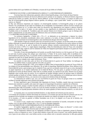 guerras tebana (de la que hablaba en la Tebaida) y troyana (de la que habla en la Ilíada). 
2. DIFERENCIAS ENTRE LA HISTORIOGRAFÍA GRIEGA Y LA HISTORIOGRAFÍA MODERNA. 
Conviene hacer dos indicaciones generales sobre la historiografía griega y otras formas de hacer historia: 
1) Una peculiaridad de la historia de Grecia la diferencia de la romana en sus orígenes: en Roma la historia surge de la 
redacción de Anales; en cambio, este tipo de “diarios públicos” no han existido en Grecia, o al menos no están en la 
base de la historiografía griega (algunos indicios apuntan, sin embargo, a que sí pudo haber “anales” en ciertos sitios, 
como p. ej. Samos). 
2) Hay una diferencia importante con respecto a la historiografía moderna: la historiografía griega es un género 
literario: fue considerada así por todos los tratadistas de la Antigüedad; los historiadores utilizan recursos comunes que 
son marca del género (p. ej., lo dicho antes sobre los discursos); hay dependencia con respecto a géneros literarios 
canónicos como la épica y el teatro: en este sentido es muy significativa la elaboración dramática de la obra de 
Tucídides (mira en la entrada 26. Tucídides); parte del carácter literario de la historia griega es que no distinga entre 
hecho e interpretación: en este punto existe una diferencia clara con la historia moderna. 
3. LA HISTORIA ANTES DE LA HISTORIA. 
Los primeros logógrafos, a finales del s. VI a. C., se dedicarán en sus narraciones a depurar los relatos 
legendarios de los elementos considerados ahora como contrarios a la razón, al lógos (recuerdo, como indicaba al 
principio, que el nacimiento de la historiografía es otra manifestación del paso del mito al lógos). 
¿Qué llenaba el lugar de la historia antes de la invención de ésta? Los griegos, en las fases orales de su cultura, 
habían expresado la memoria del pasado en forma de leyendas tradicionales, a bastantes de las cuales subyace un fondo 
histórico. Se ha dicho, p. ej. que la leyenda de las guerras tebanas recuerda acontecimientos históricos de época 
micénica (en torno a 1250 a. C.): según algunos arqueólogos, Tebas fue destruida poco antes de Troya; esto coincidiría 
con los datos de la saga, según la cual los asaltantes de Tebas (los Epígonos) participaron después en la guerra de Troya 
(Diomedes, Esténelo, Euríalo). 
Con todo, el caso más paradigmático de leyenda con posible fondo histórico es el de la guerra de Troya, sobre 
la cual trata el poema griego más antiguo que conservamos, la Ilíada. Se ha escrito mucho sobre el problema de la 
historicidad de la guerra de Troya. La cuestión recibió un planteamiento romántico en el s. XIX a través de Schliemann: 
siguiendo los datos de la Ilíada identificó los restos de varias ciudades superpuestas en el montículo de Hisarlik (Asia 
Menor); una de esas ciudades sería, según Schliemann, Troya. 
La cuestión no está clara, pero en favor de la historicidad de la guerra de Troya hablan: los hallazgos de 
Hisarlik; las tablillas hititas; la propia tradición oral sobre esa guerra. 
En la primera década del s. XXI, se ha reabierto el debate sobre la historicidad de la guerra de Troya al hilo de 
los trabajos de dos personalidades muy diferentes: De un lado el arqueólogo Manfred Korfmann, firme defensor de la 
historicidad del suceso, quien propuso que la ciudad de Troya, que tuvo un tamaño mayor de lo que se creía, desempeñó 
un papel importante en el mundo mediterráneo de la Edad del Bronce. Por otra parte, es grande el revuelo que han 
producido las teorías de Raoul Schrott, sobre todo en el ámbito alemán. En opinión de este autor, Homero era un griego 
empleado como escriba entre los asirios. En su condición de hombre bilingüe conoció de primera mano la literatura 
oriental quedeja su huella en la Ilíada. Además, cantó la guerra de Troya inspirándose en la realidad que tenía al alcance 
de la mano, la realidad de Cilicia, y en concreto en las ruinas de la fortaleza hitita de Karatepe. 
Lo interesante de verdad es que, sea o no sea histórica la guerra de Troya, los griegos creían en su realidad: 
recibían la leyenda tradicional como memoria del pasado. 
Es muy significativo que el historiador más importante de Grecia, Tucídides, cuando tiene que reconstruir la 
historia más remota de su pueblo, eche mano de la saga en la Arqueología (los primeros capítulos de su Historia). 
Ahora bien, aunque a muchas leyendas subyazca un fondo histórico es importante señalar que: Esto no puede 
demostrarse para todas las leyendas: es más, en el caso de muchas leyendas ese fondo histórico es improbable, p. ej. en 
el caso de Edipo: su leyenda presenta elementos obvios de cuento popular (el héroe mata al monstruo y se casa con la 
reina). 
La leyenda, pese a su ocasional trasfondo histórico, es algo distinto de la historia por dos motivos: 
1) El tiempo de la leyenda es distinto del tiempo de la historia: es un tiempo que está más allá de la historia; por eso, los 
receptores de las leyendas son incapaces (en principio) de situarlas con respecto al tiempo en que ellos viven. 
2) La leyenda, y el mito en general, se hallan vinculados con el rito y la religión: en el caso de la historia, esa 
vinculación no existe. 
Lo curioso es que, cuando nace la historia, nace intentando racionalizar la leyenda, extrayendo un lógos del 
mythos: eso es lo que sucede (a finales del s. VI a. C.) con los llamados logógrafos. 
4. EL NACIMIENTO DE LA HISTORIOGRAFÍA EN EL ENTORNO DE JONIA. 
El nombre logógraphos significa en griego “el que pone por escrito un lógos, un discurso”: es decir, estos 
autores concebían sus obras como discursos para ser leídos en público. 
Por los fragmentos sabemos que los logógrafos escribían en prosa: el dato es importante, porque la literatura 
anterior a ellos se componía en verso. ¿A qué causa obedece el paso del verso a la prosa?: este cambio guarda relación 
con el paso de una cultura oral a una cultura escrita; en una cultura oral es necesario memorizar la obra para poderla 
90 
 