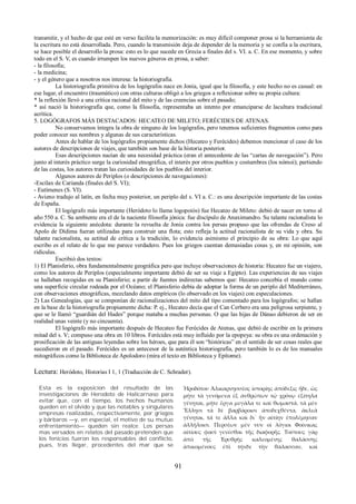 transmitir, y el hecho de que esté en verso facilita la memorización: es muy difícil componer prosa si la herramienta de 
la escritura no está desarrollada. Pero, cuando la transmisión deja de depender de la memoria y se confía a la escritura, 
se hace posible el desarrollo la prosa: esto es lo que sucede en Grecia a finales del s. VI. a. C. En ese momento, y sobre 
todo en el S. V, es cuando irrumpen los nuevos géneros en prosa, a saber: 
- la filosofía; 
- la medicina; 
- y el género que a nosotros nos interesa: la historiografía. 
La historiografía primitiva de los logógrafos nace en Jonia, igual que la filosofía, y este hecho no es casual: en 
ese lugar, el encuentro (traumático) con otras culturas obligó a los griegos a reflexionar sobre su propia cultura: 
* la reflexión llevó a una crítica racional del mito y de las creencias sobre el pasado; 
* así nació la historiografía que, como la filosofía, representaba un intento por emanciparse de lacultura tradicional 
acrítica. 
5. LOGÓGRAFOS MÁS DESTACADOS: HECATEO DE MILETO; FERÉCIDES DE ATENAS. 
No conservamos íntegra la obra de ninguno de los logógrafos, pero tenemos suficientes fragmentos como para 
poder conocer sus nombres y algunas de sus características. 
Antes de hablar de los logógrafos propiamente dichos (Hecateo y Ferécides) debemos mencionar el caso de los 
autores de descripciones de viajes, que también son base de la historia posterior. 
Esas descripciones nacían de una necesidad práctica (eran el antecedente de las “cartas de navegación”). Pero 
junto al interés práctico surge la curiosidad etnográfica, el interés por otros pueblos y costumbres (los nómoi); partiendo 
de las costas, los autores tratan las curiosidades de los pueblos del interior. 
Algunos autores de Periplos (o descripciones de navegaciones): 
-Escílax de Carianda (finales del S. VI); 
- Eutímenes (S. VI). 
- Avieno tradujo al latín, en fecha muy posterior, un periplo del s. VI a. C.: es una descripción importante de las costas 
de España. 
El logógrafo más importante (Heródoto lo llama logopoiós) fue Hecateo de Mileto: debió de nacer en torno al 
año 550 a. C. Su ambiente era el de la naciente filosofía jónica: fue discípulo de Anaximandro. Su talante racionalista lo 
evidencia la siguiente anécdota: durante la revuelta de Jonia contra los persas propuso que las ofrendas de Creso al 
Apolo de Dídima fueran utilizadas para construir una flota; esto refleja la actitud racionalista de su vida y obra. Su 
talante racionalista, su actitud de crítica a la tradición, lo evidencia asimismo el principio de su obra: Lo que aquí 
escribo es el relato de lo que me parece verdadero. Pues los griegos cuentan demasiadas cosas y, en mi opinión, son 
ridículas. 
Escribió dos textos: 
1) El Planisferio, obra fundamentalmente geográfica pero que incluye observaciones de historia: Hecateo fue un viajero, 
como los autores de Periplos (especialmente importante debió de ser su viaje a Egipto). Las experiencias de sus viajes 
se hallaban recogidas en su Planisferio; a partir de fuentes indirectas sabemos que: Hecateo concebía el mundo como 
una superficie circular rodeada por el Océano; el Planisferio debía de adoptar la forma de un periplo del Mediterráneo, 
con observaciones etnográficas, mezclando datos empíricos (lo observado en los viajes) con especulaciones. 
2) Las Genealogías, que se componían de racionalizaciones del mito del tipo comentado para los logógrafos; se hallan 
en la base de la historiografía propiamente dicha: P. ej., Hecateo decía que el Can Cerbero era una peligrosa serpiente, y 
que se le llamó “guardián del Hades” porque mataba a muchas personas. O que las hijas de Dánao debieron de ser en 
realidad unas veinte (y no cincuenta). 
El logógrafo más importante después de Hecateo fue Ferécides de Atenas, que debió de escribir en la primera 
mitad del s. V; compuso una obra en 10 libros. Ferécides está muy influido por la epopeya: su obra es una ordenación y 
prosificación de las antiguas leyendas sobre los héroes, que para él son “históricas” en el sentido de ser cosas reales que 
sucedieron en el pasado. Ferécides es un antecesor de la auténtica historiografía, pero también lo es de los manuales 
mitográficos como la Biblioteca de Apolodoro (mira el texto en Biblioteca y Epítome). 
Lectura: Heródoto, Historias I 1, 1 (Traducción de C. Schrader). 
Esta es la exposicion del resultado de las 
investigaciones de Herodoto de Halicarnaso para 
evitar que, con el tiempo, los hechos humanos 
queden en el olvido y que las notables y singulares 
empresas realizadas, respectivamente, por griegos 
y bárbaros —y, en especial, el motivo de su mutuo 
enfrentamiento— queden sin realce. Los persas 
mas versados en relatos del pasado pretenden que 
los fenicios fueron los responsables del conflicto, 
pues, tras llegar, procedentes del mar que se 
Ἡροδότου Ἁλικαρνησσέος ἱστορίης ἀπόδεξις ἥδε, ὡς 
μήτε τὰ γενόμενα ἐξ ἀνθρώπων τῷ χρόνῳ ἐξίτηλα 
γένηται, μήτε ἔργα μεγάλα τε καὶ θωμαστά, τὰ μὲν 
Ἕλλησι τὰ δὲ βαρβάροισι ἀποδεχθέντα, ἀκλεᾶ 
γένηται, τά τε ἄλλα καὶ δι᾽ ἣν αἰτίην ἐπολέμησαν 
ἀλλήλοισι. Περσέων μέν νυν οἱ λόγιοι Φοίνικας 
αἰτίους φασὶ γενέσθαι τῆς διαφορῆς. Τούτους γὰρ 
ἀπὸ τῆς Ἐρυθρῆς καλεομένης θαλάσσης 
ἀπικομένους ἐπὶ τήνδε τὴν θάλασσαν, καὶ 
91 
 