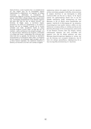 llama Eritreo, a este nuestro mar, se establecieron 
en esa región que en la actualidad siguen 
habitandoy se empeñaron, en seguida, en largas 
travesias; y, dedicados al transporte de 
mercancías egipcias y asirias, arribaron a diversos 
países, entre ellos a Argos (Argos, por aquel enton 
ces, aventajaba ampliamente a las demas regiones 
del país que hoy en día se llama Grecia). Los 
fenicios, al llegar, pues, a territorio argivo, 
pusieron a la venta su cargamento y, al cuarto o 
quinto día de su llegada, cuando ya lo tenían 
vendido casi todo, acudieron hasta la playa 
muchas mujeres y,entre ellas, la hija del rey; su 
nombre, como corroboran los propios griegos, era 
Io, hija de Ínaco. Mientras las mujeres, arrimadas 
a la popa del navío, compraban los artículos que 
más eran de su agrado, los fenicios se alentaron 
mutuamente y se lanzaron sobre ellas. La mayoria 
de las mujeres, sin embargo, logró escapar, pero lo 
y otras fueron raptadas; las subieron entonces a 
bordo y se hicieron a la mar con rumbo a Egipto. 
οἰκήσαντας τοῦτον τὸν χῶρον τὸν καὶ νῦν οἰκέουσι, 
αὐτίκα ναυτιλίῃσι μακρῇσι ἐπιθέσθαι, ἀπαγινέοντας 
δὲ φορτία Αἰγύπτιά τε καὶ Ἀσσύριατῇ τε ἄλλῃ 
ἐσαπικνέεσθαι καὶ δὴ καὶ ἐς Ἄργος. τὸ δὲ Ἄργος 
τοῦτον τὸν χρόνονπροεῖχε ἅπασι τῶν ἐν τῇ νῦν 
Ἑλλάδι καλεομένῃ χωρῇ. ἀπικομένους δὲ τούς 
Φοίνικας ἐς δὴ τὸ Ἄργος τοῦτο διατίθεσθαι τὸν 
φόρτον. πέμπτῃ δὲ ἢ ἕκτῃ ἡμέρῃ ἀπ᾽ ἧς ἀπίκοντο, 
ἐξεμπολημένων σφι σχεδόν πάντων, ἐλθεῖν ἐπὶ τὴν 
θάλασσαν γυναῖκας ἄλλας τε πολλάς καὶ δὴ καὶ τοῦ 
βασιλέος θυγατέρα: τὸ δέ οἱ οὔνομαεἶναι, κατὰ τὠυτὸ 
τὸ καὶ Ἕλληνές λέγουσι, Ἰοῦν τὴν Ἰνάχου: ταύτας 
στάσαςκατά πρύμνην τῆς νεὸς ὠνέεσθαι τῶν 
φορτίων τῶν σφι ἦν θυμός μάλιστα: καὶ τοὺς 
Φοίνικας διακελευσαμένους ὁρμῆσαι ἐπ᾽ αὐτάς. τὰς 
μὲν δὴ πλεῦνας τῶν γυναικῶν ἀποφυγεῖν, τὴν δὲ 
Ἰοῦν σὺν ἄλλῃσι ἁρπασθῆναι. ἐσβαλομένους δὲ ἐς 
τὴν νέα οἴχεσθαι ἀποπλέοντας ἐπ᾽ Αἰγύπτου. 
92 
 