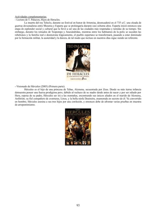 Actividades complementarias: 
- Lectura de T. Palacios, Hijos de Heracles. 
La muerte del rey Teleclo, durante un festival en honor de Artemisa, desencadenó en el 735 a.C. una oleada de 
guerras devastadoras entre Mesenia y Esparta que se prolongaría durante casi ochenta años. Esparta inició entonces una 
etapa de esplendor social y cultural que la llevó a ser una de las ciudades más respetadas y temidas de su tiempo. Sin 
embargo, durante los reinados de Teopompo y Anaxándridas, mientras entre los habitantes de la polis se suceden las 
rebeliones y la familia real e desmorona trágicamente, el pueblo espartano se transformará, pasando a estar dominado 
por la formación militar, la austeridad y la dureza, de tal modo que incluso en nuestros días sigue siendo un referente. 
- Visionado de Hércules (2005) (Primera parte). 
Hércules es el hijo de una princesa de Tebas, Alcmena, secuestrada por Zeus. Desde su más tierna infancia 
demuestra poseer una fuerza prodigiosa pero, debido al rechazo de su madre desde antes de nacer y por ser odiado por 
Hera, esposa de su padre, Hércules ser irá a las montañas, encontrando sus únicos aliados en el marido de Alcmena, 
Anfitrión; su fiel compañero de aventuras, Linus, y la bella ninfa Deaineira, enamorada en secreto de él. Ya convertido 
en hombre, Hércules asesina a sus tres hijos por una confusión, y entonces debe de afrontar varias pruebas en muestra 
de arrepentimiento. 
93 
 