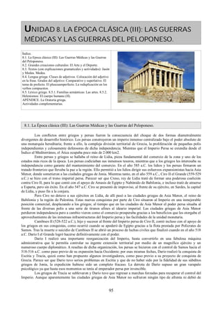 UNIDAD 8. LA ÉPOCA CLÁSICA (III): LAS GUERRAS 
MÉDICAS Y LAS GUERRAS DEL PELOPONESO. 
Índice. 
8.1. La Epoca clásica (III): Las Guerras Médicas y las Guerras 
del Peloponeso. 
8.2. Grandes creaciones culturales: El Arte y el Deporte. 
8.3. Textos (con explicaciones gramaticales y actividades): Jasón 
y Medea. Medea. 
8.4. Lengua griega: Clases de adjetivos. Colocación del adjetivo 
en la frase. Grados del adjetivo: Comparativo y superlativo. El 
tema de prefecto. El pluscuamperfecto. La reduplicación en los 
verbos compuestos. 
8.5. Léxico griego. 8.5.1. Familias semánticas: Las artes. 8.5.2. 
Helenismos: El cuerpo humano (II). 
APÉNDICE. La Oratoria griega. 
Actividades complementarias. 
8.1. La Época clásica (III): Las Guerras Médicas y las Guerras del Peloponeso. 
Los conflictos entre griegos y persas fueron la consecuencia del choque de dos formas diametralmente 
divergentes de desarrollo histórico. Los persas construyeron un imperio inmenso centralizado bajo el poder absoluto de 
una monarquía hereditaria; frente a ello, la compleja división territorial de Grecia, la proliferación de pequeñas polis 
independientes y celosamente defensoras de dicha independencia. Mientras que el Imperio Persa se extendía desde el 
Índico al Mediterráneo, el Ática ocupaba poco más de 2.000 km2. 
Entre persas y griegos se hallaba el reino de Lidia, pieza fundamental del comercio de la zona y uno de los 
estados más ricos de la época. Los persas codiciaban sus inmensos tesoros, mientras que a los griegos les interesaba su 
independencia como garante del mantenimiento del comercio. En el año 585 a.C. los lidios y los persas firmaron un 
tratado fronterizo que llevaba la paz a la región. Ello permitió a los lidios dirigir sus esfuerzos expansionistas hacia Asia 
Menor, donde sometieron a las ciudades griegas de Jonia. Mientras tanto, en el año 559 a.C., Ciro II el Grande (559-529 
a.C.) se hizo con el trono imperial persa. Parecer ser que Creso, rey de Lidia trató de formar una poderosa coalición 
contra Ciro II, para lo que contó con el apoyo de Amasis de Egipto y Nabónido de Babilonia, e incluso trató de atraerse 
a Esparta, pero sin éxito. En el año 547 a.C. Ciro se presentó de improviso, al frente de su ejército, en Sardes, la capital 
de Lidia, y puso fin a la conjura. 
Pero Ciro no detuvo a sus ejércitos en Lidia, de allí pasó a las ciudades griegas de Asia Menor, el reino de 
Babilonia y la región de Palestina. Estas nuevas conquistas por parte de Ciro situaron al Imperio en una inmejorable 
posición comercial, desplazando a los griegos; al tiempo que en las ciudades de Asia Menor el poder persa situaba al 
frente de las diversas polis a una serie de tiranos afines al ideario imperial. Las ciudades griegas de Asia Menor 
perdieron independencia pero a cambio vieron como el comercio prosperaba gracias a los beneficios que les otorgaba el 
aprovechamiento de las inmensas infraestructuras del Imperio persa y las facilidades de la unidad monetaria. 
Cambises II (528-522 a.C.), hijo y sucesor al frente del Imperio persa de Ciro II, contó incluso con el apoyo de 
los griegos en sus conquistas, como ocurrió cuando se apoderó de Egipto gracias a la flota prestada por Polícrates de 
Samos. Tras la muerte o suicidio de Cambises II se abrió un proceso de luchas civiles que finalizó cuando en el año 518 
a.C. Darío I el Grande logró hacerse definitivamente con el poder. 
Darío I realizó una importante reorganización del Imperio, hasta convertirlo en una fabulosa máquina 
administrativa que le permitía controlar su ingente extensión territorial por medio de un magnífico ejército y un 
numeroso cuerpo diplomático. A resultas de dicha organización, los persas se hicieron con el control de Samos hacia el 
518-516 a.C. como paso previo de su expansión hacia Occidente; por esas mismas fechas, Darío realizó la conquista de 
Escitia y Tracia, quizá como han propuesto algunos investigadores, como paso previo a su proyecto de conquista de 
Grecia. Parece ser que Darío tuvo serios problemas en Escitia y que de no haber sido por la fidelidad de sus súbditos 
griegos de Jonia, la expedición hubiese sido un completo fracaso. La derrota de Darío supuso un gran varapalo 
psicológico ya que hasta esos momentos se tenía al emperador persa por invencible. 
Los griegos de Tracia se sublevaron y Darío tuvo que regresar a marchas forzadas para recuperar el control del 
Imperio. Aunque aparentemente las ciudades griegas de Asia Menor no sufrieron ningún tipo de afrenta ni debió de 
95 
 
