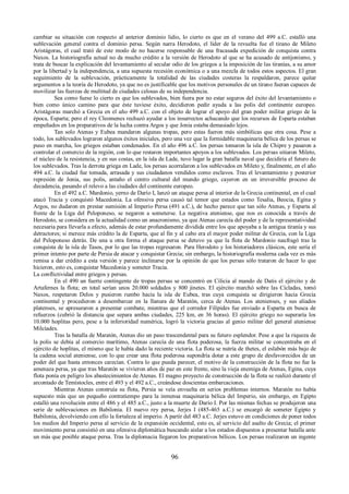 cambiar su situación con respecto al anterior dominio lidio, lo cierto es que en el verano del 499 a.C. estalló una 
sublevación general contra el dominio persa. Según narra Herodoto, el líder de la revuelta fue el tirano de Mileto 
Aristágoras, el cual trató de este modo de no hacerse responsable de una fracasada expedición de conquista contra 
Naxos. La historiografía actual no da mucho crédito a la versión de Herodoto al que se ha acusado de antijonismo, y 
trata de buscar la explicación del levantamiento al secular odio de los griegos a la imposición de las tiranías, a su amor 
por la libertad y la independencia, a una supuesta recesión económica o a una mezcla de todos estos aspectos. El gran 
seguimiento de la sublevación, prácticamente la totalidad de las ciudades costeras la respaldaron, parece quitar 
argumentos a la teoría de Herodoto, ya que no es justificable que los motivos personales de un tirano fueran capaces de 
movilizar las fuerzas de multitud de ciudades celosas de su independencia. 
Sea como fuese lo cierto es que los sublevados, bien fuera por no estar seguros del éxito del levantamiento o 
bien como único camino para que éste tuviese éxito, decidieron pedir ayuda a las polis del continente europeo. 
Aristágoras marchó a Grecia en el año 499 a.C. con el objeto de lograr el apoyo del gran poder militar griego de la 
época, Esparta; pero el rey Cleomenes rechazó ayudar a los insurrectos achacando que los recursos de Esparta estaban 
empeñados en los preparativos de la lucha contra Argos y que Jonia estaba demasiado lejos. 
Tan solo Atenas y Eubea mandaron algunas tropas, pero estas fueron más simbólicas que otra cosa. Pese a 
todo, los sublevados lograron algunos éxitos iniciales, pero una vez que la formidable maquinaria bélica de los persas se 
puso en marcha, los griegos estaban condenados. En el año 496 a.C. los persas tomaron la isla de Chipre y pasaron a 
controlar el comercio de la región, con lo que restaron importantes apoyos a los sublevados. Los persas sitiaron Mileto, 
el núcleo de la resistencia, y en sus costas, en la isla de Lade, tuvo lugar la gran batalla naval que decidiría el futuro de 
los sublevados. Tras la derrota griega en Lade, los persas acorralaron a los sublevados en Mileto y, finalmente, en el año 
494 a.C. la ciudad fue tomada, arrasada y sus ciudadanos vendidos como esclavos. Tras el levantamiento y posterior 
represión de Jonia, sus polis, antaño el centro cultural del mundo griego, cayeron en un irreversible proceso de 
decadencia, pasando el relevo a las ciudades del continente europeo. 
En el 492 a.C. Mardonio, yerno de Darío I, lanzó un ataque persa al interior de la Grecia continental, en el cual 
atacó Tracia y conquistó Macedonia. La ofensiva persa causó tal temor que estados como Tesalia, Beocia, Egina y 
Argos, no dudaron en prestar sumisión al Imperio Persa (491 a.C.), de hecho parece que tan sólo Atenas, y Esparta al 
frente de la Liga del Peloponeso, se negaron a someterse. La negativa ateniense, que nos es conocida a través de 
Herodoto, se considera en la actualidad como un anacronismo, ya que Atenas carecía del poder y de la representatividad 
necesaria para llevarla a efecto, además de estar profundamente dividida entre los que apoyaba a la antigua tiranía y sus 
detractores; si merece más crédito la de Esparta, que al fin y al cabo era el mayor poder militar de Grecia, con la Liga 
del Peloponeso detrás. De una u otra forma el ataque persa se detuvo ya que la flota de Mardonio naufragó tras la 
conquista de la isla de Tasos, por lo que las tropas regresaron. Para Herodoto y los historiadores clásicos, este sería el 
primer intento por parte de Persia de atacar y conquistar Grecia; sin embargo, la historiografía moderna cada vez es más 
remisa a dar crédito a esta versión y parece inclinarse por la opinión de que los persas sólo trataron de hacer lo que 
hicieron, esto es, conquistar Macedonia y someter Tracia. 
La conflictividad entre griegos y persas. 
En el 490 un fuerte contingente de tropas persas se concentró en Cilicia al mando de Datis el ejército y de 
Artafernes la flota; en total serían unos 20.000 soldados y 800 jinetes. El ejército marchó sobre las Cícladas, tomó 
Naxos, respetaron Delos y pusieron rumbo hacia la isla de Eubea, tras cuya conquista se dirigieron hacia Grecia 
continental y procedieron a desembarcar en la llanura de Maratón, cerca de Atenas. Los atenienses, y sus aliados 
platenses, se apresuraron a presentar combate, mientras que el corredor Filípides fue enviado a Esparta en busca de 
refuerzos (cubrió la distancia que separa ambas ciudades, 225 km, en 36 horas). El ejército griego no superaría los 
10.000 hoplitas pero, pese a la inferioridad numérica, logró la victoria gracias al genio militar del general ateniense 
Milcíades. 
Tras la batalla de Maratón, Atenas dio un paso trascendental para su futuro esplendor. Pese a que la riqueza de 
la polis se debía al comercio marítimo, Atenas carecía de una flota poderosa, la fuerza militar se concentraba en el 
ejército de hoplitas, el mismo que le había dado la reciente victoria. La flota se nutría de thetes, el eslabón más bajo de 
la cadena social ateniense, con lo que crear una flota poderosa supondría dotar a este grupo de desfavorecidos de un 
poder del que hasta entonces carecían. Contra lo que pueda parecer, el motivo de la construcción de la flota no fue la 
amenaza persa, ya que tras Maratón se vivieron años de paz en este frente, sino la vieja enemiga de Atenas, Egina, cuya 
flota ponía en peligro los abastecimientos de Atenas. El magno proyecto de construcción de la flota se realizó durante el 
arcontado de Temístocles, entre el 493 y el 492 a.C., creándose doscientas embarcaciones. 
Mientras Atenas construía su flota, Persia se veía envuelta en serios problemas internos. Maratón no había 
supuesto más que un pequeño contratiempo para la inmensa maquinaria bélica del Imperio, sin embargo, en Egipto 
estalló una revolución entre el 486 y el 485 a.C., justo a la muerte de Darío I. Por las mismas fechas se produjeron una 
serie de sublevaciones en Babilonia. El nuevo rey persa, Jerjes I (485-465 a.C.) se encargó de someter Egipto y 
Babilonia, devolviendo con ello la fortaleza al imperio. A partir del 483 a.C. Jerjes estuvo en condiciones de poner todos 
los medios del Imperio persa al servicio de la expansión occidental, esto es, al servicio del asalto de Grecia; el primer 
movimiento persa consistió en una ofensiva diplomática buscando aislar a los estados dispuestos a presentar batalla ante 
un más que posible ataque persa. Tras la diplomacia llegaron los preparativos bélicos. Los persas realizaron un ingente 
96 
 
