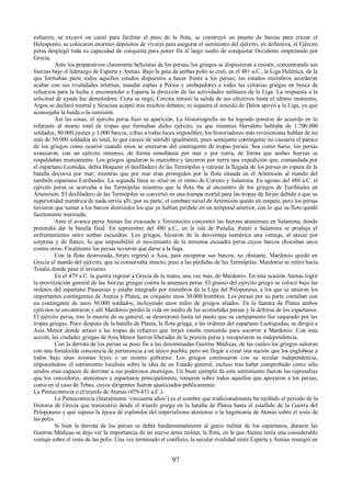 esfuerzo, se excavó un canal para facilitar el paso de la flota, se construyó un puente de barcas para cruzar el 
Helesponto, se colocaron enormes depósitos de víveres para asegurar el suministro del ejército, en definitiva, el Ejército 
persa desplegó toda su capacidad de conquista para poner fin al largo sueño de conquistar Occidente empezando por 
Grecia. 
Ante los preparativos claramente belicistas de los persas, los griegos se dispusieron a resistir, concentrando sus 
fuerzas bajo el liderazgo de Esparta y Atenas. Bajo la guía de ambas polis se creó, en el 481 a.C., la Liga Helénica, de la 
que formaban parte todos aquellos estados dispuestos a hacer frente a los persas; los estados miembros acordaron 
acabar con sus rivalidades internas, mandar espías a Persia y embajadores a todas las colonias griegas en busca de 
refuerzos para la lucha y encomendar a Esparta la dirección de las actividades militares de la Liga. La respuesta a la 
solicitud de ayuda fue demoledora: Creta se negó, Corcira retrasó la salida de sus efectivos hasta el último momento, 
Argos se declaró neutral y Siracusa aceptó tras muchos debates; ni siquiera el oráculo de Delos apoyó a la Liga, ya que 
aconsejaba la huida o la sumisión. 
Así las cosas, el ejército persa hizo su aparición. La Historiografía no ha logrado ponerse de acuerdo en lo 
referente al monto total de tropas que formaban dicho ejército, ya que mientras Herodoto hablaba de 1.700.000 
soldados, 80.000 jinetes y 1.000 barcos, cifras a todas luces imposibles; los historiadores más revisionistas hablan de no 
más de 50.000 soldados en total, lo que carece de sentido igualmente, pues semejante contingente no causaría el pánico 
de los griegos como ocurrió cuando estos se enteraron del contingente de tropas persas. Sea como fuese, los persas 
avanzaron, con un ejército inmenso, de forma simultánea por mar y por tierra, de forma que ambas fuerzas se 
respaldaban mutuamente. Los griegos igualaron la maniobra y lanzaron por tierra una expedición que, comandada por 
el espartano Leonidas, debía bloquear el desfiladero de las Termópilas y retrasar la llegada de los persas en espera de la 
batalla decisiva por mar; mientras que por mar eran protegidos por la flota situada en el Artemisón al mando del 
también espartano Euribiades. La segunda línea se situó en el istmo de Corinto y Salamina. En agosto del 480 a.C. el 
ejército persa se acercaba a las Termópilas mientras que la flota iba al encuentro de los griegos de Euribiades en 
Artemisón. El desfiladero de las Termópilas se convirtió en una trampa mortal para las tropas de Jerjes debido a que su 
superioridad numérica de nada servía allí; por su parte, el combate naval de Artemisón quedó en empate, pero los persas 
tuvieron que sumar a los barcos destruidos los que ya habían perdido en un temporal anterior, con lo que su flota quedó 
fuertemente mermada. 
Ante el avance persa Atenas fue evacuada y Temístocles concentró las fuerzas atenienses en Salamina, donde 
pretendía dar la batalla final. En septiembre del 480 a.C., en la isla de Psitalia, frente a Salamina se produjo el 
enfrentamiento entre ambas escuadras. Los griegos, hicieron de la desventaja numérica una ventaja, al atacar por 
sorpresa y de flanco, lo que imposibilitó el movimiento de la inmensa escuadra persa cuyos barcos chocaban unos 
contra otros. Finalmente los persas tuvieron que darse a la fuga. 
Con la flota destrozada, Jerjes regresó a Asia, para recuperar sus barcos; no obstante, Mardonio quedó en 
Grecia al mando del ejército, que se conservaba intacto, pese a las pérdidas de las Termópilas. Mardonio se retiró hacia 
Tesalia donde pasó el invierno. 
En el 479 a.C. la guerra regresó a Grecia de la mano, una vez más, de Mardonio. En esta ocasión Atenas logró 
la movilización general de las fuerzas griegas contra la amenaza persa. El grueso del ejército griego se colocó bajo las 
órdenes del espartano Pausanias y estaba integrado por miembros de la Liga del Peloponeso, a los que se unieron los 
importantes contingentes de Atenas y Platea, en conjunto unos 30.000 hombres. Los persas por su parte contaban con 
un contingente de unos 50.000 soldados, incluyendo unos miles de griegos aliados. En la llanura de Platea ambos 
ejércitos se encontraron y allí Mardonio perdió la vida en medio de las acometidas persas y la defensa de los espartanos. 
El ejército persa, tras la muerte de su general, se desmoronó hasta tal punto que su campamento fue saqueado por las 
tropas griegas. Poco después de la batalla de Platea, la flota griega, a las órdenes del espartano Laotíquidas, se dirigió a 
Asia Menor donde arrasó a las tropas de refuerzo que Jerjes estaba reuniendo para socorrer a Mardonio. Con esta 
acción, las ciudades griegas de Asia Menor fueron liberadas de la presión persa y recuperaron su independencia. 
Con la derrota de los persas se puso fin a las denominadas Guerras Médicas, de las cuales los griegos salieron 
con una fortalecida conciencia de pertenencia a un único pueblo, pero sin llegar a crear una nación que los englobase a 
todos bajo unas mismas leyes o un mismo gobierno. Los griegos continuaron con su secular independencia, 
imponiéndose el sentimiento localista sobre la idea de un Estado general, incluso tras haber comprobado como sólo 
unidos eran capaces de derrotar a sus poderosos enemigos. Un buen ejemplo de este sentimiento fueron las represalias 
que los vencedores, atenienses y espartanos principalmente, tomaron sobre todos aquellos que apoyaron a los persas, 
como en el caso de Tebas, cuyos dirigentes fueron ajusticiados públicamente. 
La Pentecontecia o el triunfo de Atenas (479-431 a.C.). 
La Pentecontecia (literalmente ‘cincuenta años’) es el nombre que tradicionalmente ha recibido el período de la 
Historia de Grecia que transcurrió desde el triunfo griego en la batalla de Platea hasta el estallido de la Guerra del 
Peloponeso y que supuso la época de esplendor del imperialismo ateniense o la hegemonía de Atenas sobre el resto de 
las polis. 
Si bien la derrota de los persas se debía fundamentalmente al genio militar de los espartanos, durante las 
Guerras Médicas se dejo ver la importancia de un nuevo arma militar, la flota, en la que Atenas tenía una considerable 
ventaja sobre el resto de las polis. Una vez terminado el conflicto, la secular rivalidad entre Esparta y Atenas resurgió en 
97 
 