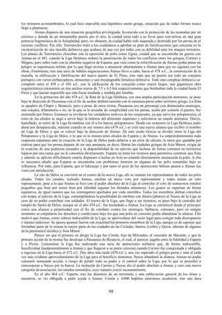los términos acostumbrados, lo cual hizo imposible una hipotética unión griega, situación que de todas formas nunca 
llegó a plantearse. 
Atenas disponía de una situación geográfica privilegiada, favorecida con la protección de las montañas por un 
extremo y dotada de un inmejorable puerto por el otro, la ciudad tenía todo a su favor para convertirse en una gran 
potencia hegemónica de la Antigüedad, pero, no obstante, la ciudad había sido saqueada y destruida por los persas en el 
reciente conflicto. Por ello, Temístocles instó a los ciudadanos a aprobar su plan de fortificaciones que consistía en la 
reconstrucción de una muralla defensiva que acabase de una vez por todas con su debilidad ante los ataques terrestres. 
Los planes de Temístocles chocaban con la oposición de polis como Egina, ciudad que se encontraba en guerra con 
Atenas en el 491, cuando la Liga Helénica ordenó la paralización de todos los conflictos entre los griegos; Corinto y 
Mégara, pero sobre todo con la absoluta negativa de Esparta, que veía como la refortificación de Atenas podía poner en 
peligro su supremacía militar, por lo que llegó incluso a amenazar abiertamente a Atenas para que no siguiera con las 
obras. Finalmente, tras una serie de hábiles negociaciones Atenas llevó a cabo, hacia el 478 a.C., la construcción de la 
muralla, la edificación y fortificación del nuevo puerto de El Pireo, éste más que un puerto era todo un conjunto 
portuario con varios embarcaderos, almacenes y una inexpugnable fortaleza defensiva. Todo este complejo defensivo se 
completó entre el 458 y el 456 a.C. con la edificación de los conocido como muros largos, una gigantesca obra 
arquitectónica consistente en dos anchos muros de 7,5 y 6,5 km respectivamente que bordeaban toda la ciudad hasta El 
Pireo y que hacían imposible que esta fuese asediada y rendida por hambre. 
En la primavera del año 478 a.C. la flota de la Liga Helénica, con una amplia participación ateniense, se puso 
bajo la dirección de Pausanias con el fin de acabar definitivamente con la amenaza persa sobre territorio griego. La flota 
se apoderó de Chipre y Bizancio, pero a pesar de estos éxitos, Pausanias era un personaje con demasiados enemigos, 
una conjura, difamatoria o no, en la que se le acusaba de complicidad con los persas, acabó por costarle el puesto; fue 
sustituido por Dorcis. Entonces se revelaron los verdaderos motivos de los conjurados, ya que salvo los peloponesios, el 
resto de los aliados se negó a servir bajo la órdenes del almirante espartano y solicitaron un mando ateniense. Dorcis, 
humillado, se retiró de la Liga llevándose con él a los barcos peloponesios. Desde ese momento la Liga Helénica pudo 
darse por desaparecida, máxime cuando en ese mismo año (478 a.C.) se creó una nueva alianza que recibió el nombre 
de Liga de Delos y que se colocó bajo la dirección de Atenas. De este modo Grecia se dividió entre la Liga del 
Peloponeso y la Liga de Delos, o lo que es lo mismo entre aliados de Esparta y de Atenas. La sorprendentemente nula 
respuesta espartana ante la creación de la Liga de Delos pudo deberse a un error de cálculo, la tarea que quedaba por 
realizar para que los persas dejasen de ser una amenaza, es decir, liberar las ciudades griegas de Asia Menor, exigía de 
la creación de una poderosa escuadra y la disponibilidad de un ejército que luchase de forma continua en territorios 
lejanos por una causa que no le concernía directamente. Esparta no tenía los recursos para permitirse construir una flota 
y además su ejército difícilmente estaría dispuesto a luchar en Asia no estando directamente amenazada la polis. A ello 
es necesario añadir que Esparta se encontraba con problemas internos en algunas de las polis sometidas bajo su 
influencia. Por todo, para Esparta, que el liderazgo y por tanto el peso de las operaciones bélicas pasase a Atenas fue 
visto con satisfacción. 
La isla de Delos se convirtió en el centro de la nueva Liga, allí se reunían los representantes de todos las polis 
aliadas. Todos los estados, incluido Atenas, emitían un único voto por representante y todos tenían un solo 
representante, pese a lo que Atenas se hizo con el poder absoluto de la Liga al controlar el voto de numerosos estados 
pequeños que bien por temor bien por afinidad seguían los dictados atenienses. Los gastos se repartían de forma 
equitativa, de igual manera que los contingentes aportados por cada miembro. Todos los miembros debían contribuir 
con tropas al ejército de la Liga, contemplándose la posibilidad de retribuir con dinero (phoros) al Tesoro de la Liga en 
caso de no poder contribuir con soldados. El tesoro de la Liga, que llegó a ser inmenso, se puso bajo la custodia del 
templo de Apolo de Delos, aunque en el año 454 a.C. fue trasladado a Atenas. La Liga se constituyó desde el principio 
como una alianza a perpetuidad con el fin de combatir contra los enemigos, bárbaros, comunes; pero en ningún 
momento se estipularon los derechos y condiciones bajo los que una polis en concreto podía abandonar la alianza. Ello 
motivó que Atenas, como cabeza indiscutible de la Liga, se aprovechase del vacío legal para castigar toda discrepancia 
o intento sedicioso. Se ignora quienes fueron con exactitud los primeros miembros de la Liga, aunque es de suponer que 
formaban parte de la misma la mayor parte de las ciudades de las Cicladas, Samos, Lesbos y Quíos, además de algunas 
de la península Calcídica y Asia Menor. 
Parece ser que el primero en dirigir la Liga fue Cimón, hijo de Milcíades, el vencedor de Maratón; y que la 
primera acción de la misma fue desalojar a Pausanias de Bizancio, el cual, al parecer, jugaba entre la fidelidad a Esparta 
y a Persia. Lentamente la Liga fue realizando una serie de operaciones militares que, de forma indiscutible, 
beneficiaban fundamentalmente a Atenas y que llegaron a su punto extremo cuando Caristo fue conquistada y obligada 
a ingresas en la Liga hacia el 472 a.C. Dos años más tarde (470 a.C.), una vez superado el peligro persa y ante el cada 
vez más evidente aprovechamiento de la Liga para el beneficio ateniense, Naxos abandonó la alianza. Atenas no podía 
consentir semejante acción, a riesgo de perder todo su poder y el control sobre la Liga, por lo que se procedió a 
reincorporar a Naxos por la fuerza. La inclusión de Caristo y Naxos dio el poder absoluto a Atenas y creó una nueva 
categoría de asociación, los estados sometidos, cuyo número creció incesantemente. 
En el año 464 a.C. Esparta, tras los desastres de un terremoto y una sublevación general de los ilotas y 
mesenios, se vio obligada a pedir ayuda a Atenas. Cimón y 4.000 hoplitas atenienses acudieron, tras una dura 
98 
 