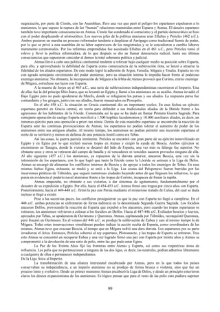 negociación, por parte de Cimón, con las Asambleas. Pero una vez que pasó el peligro los espartanos expulsaron a lo 
atenienses, lo que supuso la ruptura de las “buenas” relaciones mantenidas entre Esparta y Atenas. El desaire espartano 
también tuvo importante consecuencias en Atenas. Cimón fue condenado al ostracismo y el partido democrático se hizo 
con el poder desplazando al aristocrático. Los nuevos jefes de la política ateniense eran Efialtes y Pericles (462 a.C.). 
Ambos pusieron en marcha un proceso reformador tendente a desplazar al Aerópago como tradicional fuente de poder, 
por lo que se privó a esta asamblea de su labor supervisora de los magistrados y se le concedieron a cambio labores 
meramente ceremoniales. Por las reformas emprendidas fue asesinado Efialtes en el 461 a.C., pero Pericles tomó el 
relevo y llevó la política reformadora, de lo que después se dio en llamar democracia radical, hasta sus últimas 
consecuencias que supusieron conceder al demos la total soberanía política y judicial. 
Atenas llevó a cabo una política continental tendente a reforzar bajo cualquier medio su posición sobre Esparta, 
para ello, y aprovechando la debilidad de Esparta como consecuencia de la sublevación ilota, se lanzó a atraerse la 
fidelidad de los aliados espartanos. De este modo logró la adhesión de Argos, Farsalia, Mégara y Tesalia. Esparta no vio 
con agrado semejante crecimiento del poder ateniense, pero su situación interna le impedía hacer frente al poderoso 
enemigo ateniense. No obstante, la incorporación de Mégara a la órbita de Atenas provocó que Corinto, eterno enemigo 
de Mégara, estrechase sus lazos con Esparta. 
A la muerte de Jerjes en el 465 a.C., una serie de sublevaciones independentistas recorrieron el Imperio. Una 
de ellas fue la del príncipe libio Ínaro, que se levantó en Egipto y llamó a los atenienses en su auxilio. Atenas invadió el 
Bajo Egipto pero no pudo apoderarse de Menfis, donde se refugiaron los persas y sus aliados. La respuesta persa fue 
contundente y los griegos, junto con sus aliados, fueron masacrados en Prosopitis. 
En el año 458 a.C. la situación en Grecia continental dio un importante vuelco. En esas fechas un ejército 
espartano penetró en Grecia central, en teoría para defender a sus tradicionales aliados de la Dóride frente a las 
agresiones de los habitantes de la Fócide. Comenzaba así la que se ha dado en llamar Primera Guerra Sagrada. Para 
semejante operación de castigo Esparta movilizó a 1.500 hoplitas lacedemonios y 10.000 auxiliares aliados, es decir, un 
inmenso ejército para una operación a priori tan nimia. Detrás de esta maniobra espartana se encontraba la reacción de 
Esparta ante las continuas provocaciones de Atenas; los espartanos no podían tolerar el aumento de poder de los 
atenienses entre sus antiguos aliados. Al mismo tiempo, los atenienses no podían permitir una incursión espartana al 
norte de su territorio y menos en defensa de una potencia hostil como era Tebas. 
Así las cosas, la guerra parecía inminente. Pericles se encontró con gran parte de su ejército inmovilizado en 
Egipto y en Egina por lo que reclutó nuevas tropas en Atenas y exigió la ayuda de Beocia. Ambos ejércitos se 
encontraron en Tanagra, donde la victoria se decantó del lado de Esparta, una vez más su falange fue superior. No 
obstante unos y otros se retiraron del campo de batalla y ni vencedores ni vencidos sacaron provecho ninguno de ella. 
Al año siguiente (457 a.C.) los atenienses, ya repuestos de la derrota anterior, atacaron Beocia, esta vez sin la 
intromisión de los espartanos, con lo que logró que tanto la Fócide como la Lócride se uniesen a la Liga de Delos. 
Atenas se encargó de alimentar los conflictos internos de Beocia y de apoyar a todos los enemigos de Tebas. En esas 
mismas fechas Egina, exhausta, se rindió y se unió a la Liga. Las costas del Peloponeso fueron barridas por las 
incursiones piráticas de Tólmides, que saqueó numerosas ciudades huyendo antes de que llegasen los refuerzos, lo que 
ponía en evidencia el poderío naval ateniense frente a las tropas de Corinto, incapaces de frenar la rapiña. 
Atenas empezaba, no obstante a sus victorias, a dar síntomas de agotamiento, fundamentalmente por el 
desastre de su expedición a Egipto. Por ello, hacia el 454-453 a.C. Atenas firmó una tregua por cinco años con Esparta. 
Posteriormente, hacia el 449-448 a.C. firmó la paz con Persia mediante el misterioso tratado de Calias, del cual se duda 
incluso si llegó a existir. 
Pese a las sucesivas paces, los conflictos prosiguieron ya que la paz con Esparta no llegó a cumplirse. En el 
448 a.C. ambas potencias se enfrentaron de forma indirecta en la denominada Segunda Guerra Sagrada. Los focidios 
atacaron Delfos, provocando la reacción de Esparta que expulsó a los atacantes, pero cuando las tropas espartanas se 
retiraron, los atenienses volvieron a colocar a los focidios en Delfos. Hacia el 447-446 a.C. Exiliados beocios y locrios, 
apoyados por Tebas, se apoderaron de Ocrómeno y Queronea. Atenas, capitaneada por Tólmides, reconquistó Queronea, 
pero fracasó en Ocrómeno. En el verano del 446 a.C. se produjo la sublevación de Eubea y casi al mismo tiempo la de 
Mégara. Todas estas insurrecciones simultáneas pueden indicar la acción oculta de Esparta, como coordinadora de las 
mismas. Atenas tuvo que evacuar Beocia, al tiempo que en Mégara sufrió una dura derrota. Los espartanos por su parte 
invadieron el Ática. Entonces, Perícles sobornó al rey espartano, Plistoanacte, y las tropas de Esparta se retiraron. Tras 
esto Atenas se concentró en recuperar Eubea y una vez logrado firmó una paz con Esparta por treinta años y Atenas se 
comprometió a la devolución de una serie de polis, entre las que pudo estar Egina. 
La Paz de los Treinta Años fijó las fronteras entre Atenas y Esparta, así como sus respectivas áreas de 
influencia. Las polis que no perteneciesen a ninguna de las dos ligas, es decir, las neutrales, podían adherirse libremente 
a cualquiera de ellas o permanecer independientes. 
De la Liga Ática al Imperio. 
La transformación de una alianza interestatal encabezada por Atenas, pero en la que todos los países 
conservaban su independencia, a un imperio ateniense no se produjo de forma brusca o violenta, sino que fue un 
proceso lento y evolutivo. Desde un primer momento Atenas encabezó la Liga de Delos, y desde un principio estuvieron 
claros los deseos expansionistas de los atenienses. Es lógico pensar que para el resto de las polis esto pudiera suponer 
99 
 