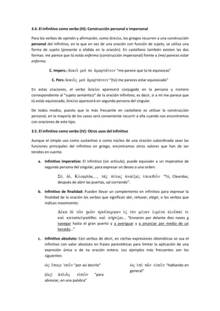 3.4. El infinitivo como verbo (III): Construcción personal e impersonal
Para los verbos de opinión y afirmación, como doke/w, los griegos recurren a una construcción
personal del infinitivo, en la que en vez de una oración con función de sujeto, se utiliza una
forma de sujeto (presente o elidida en la oración). En castellano también existen las dos
formas: me parece que tú estás enfermo (construcción impersonal) frente a (me) pareces estar
enfermo.
C. Impers.: dokei= moi/ se a(marta/nein “me parece que tú te equivocas”
C. Pers: dokei=j moi/ a(marta/nein “(tú) me pareces estar equivocado”
En estas oraciones, el verbo doke/w aparecerá conjugado en la persona y número
correspondiente al “sujeto semántico” de la oración infinitivo; es decir, si a mí me parece que
tú estás equivocado, doke/w aparecerá en segunda persona del singular.
De todos modos, puesto que lo más frecuente en castellano es utilizar la construcción
personal, en la mayoría de los casos será conveniente recurrir a ella cuando nos encontremos
con oraciones de este tipo.
3.5. El infinitivo como verbo (IV): Otros usos del infinitivo
Aunque el simple uso como sustantivo o como núcleo de una oración subordinada sean las
funciones principales del infinitivo en griego, encontramos otros valores que han de ser
tenidos en cuenta:
a. Infinitivo imperativo: El infinitivo (sin artículo), puede equivaler a un imperativo de
segunda persona del singular, para expresar un deseo o una orden:
Su/, de/, Kleari/da,…, taj pu/laj a)nai/caj e)pekJei=n “Tú, Clearidas,
después de abrir las puertas, sal corriendo”.
b. Infinitivo de finalidad: Pueden llevar un complemento en infinitivo para expresar la
finalidad de la oración los verbos que significan dar, rehusar, elegir, o los verbos que
indican movimiento:
De/ka de tw=n vew=n prou=pemyan e)j ton me/gan lime/na pleu=sai/ te
kai kataske/yasJai kai kh/rucai… “Enviaron por delante diez naves a
navegar hasta el gran puerto y a averiguar y a anunciar por medio de un
heraldo…”
c. Infinitivo absoluto: Con verbos de decir, en ciertas expresiones idiomáticas se usa el
infinitivo con valor absoluto en frases parentéticas para limitar la aplicación de una
expresión única o de na oración entera. Los ejemplos más frecuentes son los
siguientes:
w(j e)/poje i)pei=n “por así decirlo”
(w(j) a)plw=j ei)pei=n “para
abreviar, en una palabra”
w(j e)pi pa=n ei)pei=n “hablando en
general”
 