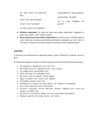 su/n Je%= ei)pei=n “en nombre de
dios”
e)kwn ei)=nai “de buen grado”
to vun ei)=nai “por ahora”
w(j e)moi dokei=n “en mi opinión”
(w(j) sumba/llein “para comparar”
(w(j) a)kou=sai “de oídas”
w(j e)n tu/p% ei)rh=sJai “en
general”
d. Infinitivo exclamativo: Se utiliza en frases que indican admiración, indignación o
deseo: e)me paJei=n ta/de “¡Sufrir yo esto!”
e. Otras construcciones de infinitivo subordinado: En ciertos casos, el infinitivo aparece
como núcleo de oraciones subordinadas adverbiales encabezadas por pri/n, w(/ste o
tou= (nexo, no artículo), con valor temporal, consecutivo y final, respectivamente.
EJERCICIOS
1. Construye los infinitivos de los siguientes verbos: game/w, Jerapeu/w, pei/Jomai, file/w y
Ju/w.
2. Traduce las siguientes oraciones e indica el tipo de construcción de infinitivo que contienen.
• To manJa/nein Jerapeu/ein ton nou=n e)sti
• Milti/adhj e)ke/leue loxagouj kinei=n touj lo/xouj
• To xrh=ma a)/cion skopei=sJai e)sti
• Ta/de e)ke/leusa t%= pei/JesJai au)ta/
• Ou) ma/ntij ei)mi/ ta a)fanh= gnw=nai safw=j
• h(ma)j de pe/mpei touj lo/gouj u(mi=n fra/sai
• Au)to/xJonej dokei=n e)moi/ ei)si
• a)pepe/mpeto h( stratia/, w(j e)moi/ dokei=n, e)pi/ Lubu/wn katastrofv=
• ou(/te au)toj e)/fh e)kwn ei)=nai douleu/sein
• e)ke/leuen e)pixeirei=n h)/ntina bou/letai du/namin labo/nta (con la fuerza que
quisiera), to sfa=j ei)=nai
• )Anti/gonoj to Eu)me/nouj sw=ma toi=j suggene/si e)/dwke (dio) Ja/yai
• Pare/xw e(mauton t%= i(atr%= te/mnein kai kai/ein
 