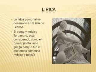 LIRICA
   La lírica personal se
    desarrolló en la isla de
    Lesbos.
   El poeta y músico
    Terpandro, está
    considerado como el
    primer poeta lírico
    griego porque fue el
    que antes compuso
    música y poesía
 