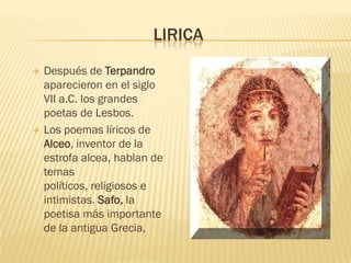 LIRICA
   Después de Terpandro
    aparecieron en el siglo
    VII a.C. los grandes
    poetas de Lesbos.
   Los poemas líricos de
    Alceo, inventor de la
    estrofa alcea, hablan de
    temas
    políticos, religiosos e
    intimistas. Safo, la
    poetisa más importante
    de la antigua Grecia,
 