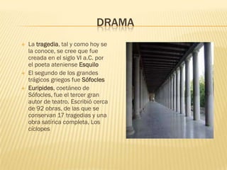 DRAMA
   La tragedia, tal y como hoy se
    la conoce, se cree que fue
    creada en el siglo VI a.C. por
    el poeta ateniense Esquilo
   El segundo de los grandes
    trágicos griegos fue Sófocles
   Euripides, coetáneo de
    Sófocles, fue el tercer gran
    autor de teatro. Escribió cerca
    de 92 obras, de las que se
    conservan 17 tragedias y una
    obra satírica completa, Los
    cíclopes
 