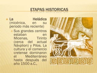 ETAPAS HISTORICAS

   La              Heládica
    (micénica,      en      su
    periodo más reciente)
      Sus grandes centros
       estaban              en
       Micenas,        Tirinto
       (cerca del actual
       Návplion) y Pilos. La
       cultura y el comercio
       cretense dominaron
       el     Mediterráneo
       hasta después del
       año 1500 a.C.,
 