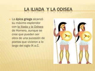 LA ILIADA Y LA ODISEA
   La épica griega alcanzó
    su máximo esplendor
    con la Iliada y la Odisea
    de Homero, aunque se
    cree que pueden ser
    obra de una sucesión de
    poetas que vivieron a lo
    largo del siglo IX a.C.
 