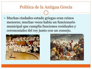 Política de la Antigua Grecia
 Muchas ciudades-estado griegas eran reinos
menores; muchas veces había un funcionario
municipal que cumplía funciones residuales y
ceremoniales del rey junto con un consejo.
 
