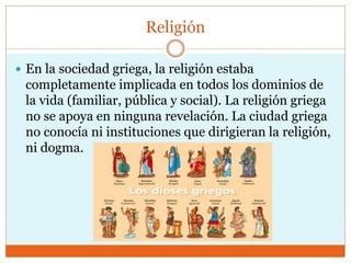 Religión
 En la sociedad griega, la religión estaba
completamente implicada en todos los dominios de
la vida (familiar, pública y social). La religión griega
no se apoya en ninguna revelación. La ciudad griega
no conocía ni instituciones que dirigieran la religión,
ni dogma.
 