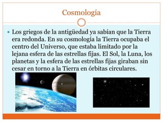 Cosmología
 Los griegos de la antigüedad ya sabían que la Tierra
era redonda. En su cosmología la Tierra ocupaba el
centro del Universo, que estaba limitado por la
lejana esfera de las estrellas fijas. El Sol, la Luna, los
planetas y la esfera de las estrellas fijas giraban sin
cesar en torno a la Tierra en órbitas circulares.
 