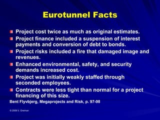 Eurotunnel Facts
     Project cost twice as much as original estimates.
     Project finance included a suspension of interest
     payments and conversion of debt to bonds.
     Project risks included a fire that damaged image and
     revenues.
     Enhanced environmental, safety, and security
     demands increased cost.
     Project was initially weakly staffed through
     seconded employees.
     Contracts were less tight than normal for a project
     financing of this size.
Bent Flyvbjerg, Megaprojects and Risk, p. 97-98

© 2009 V. Greiman
 