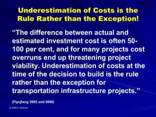 Underestimation of Costs is the
       Rule Rather than the Exception!
  “The difference between actual and
  estimated investment cost is often 50-
  100 per cent, and for many projects cost
  overruns end up threatening project
  viability. Underestimation of costs at the
  time of the decision to build is the rule
  rather than the exception for
  transportation infrastructure projects.”
  (Flyvjberg 2002 and 2006)
© 2009 V. Greiman
 