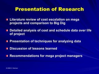Presentation of Research
     Literature review of cost escalation on mega
     projects and comparison to Big Dig

     Detailed analysis of cost and schedule data over life
     of project

     Presentation of techniques for analyzing data

     Discussion of lessons learned

     Recommendations for mega project managers


© 2009 V. Greiman
 