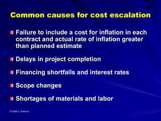 Common causes for cost escalation

     Failure to include a cost for inflation in each
     contract and actual rate of inflation greater
     than planned estimate

     Delays in project completion

     Financing shortfalls and interest rates

     Scope changes

     Shortages of materials and labor
© 2009 V. Greiman
 