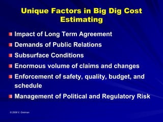 Unique Factors in Big Dig Cost
                  Estimating
   Impact of Long Term Agreement
   Demands of Public Relations
   Subsurface Conditions
   Enormous volume of claims and changes
   Enforcement of safety, quality, budget, and
   schedule
   Management of Political and Regulatory Risk

© 2009 V. Greiman
 