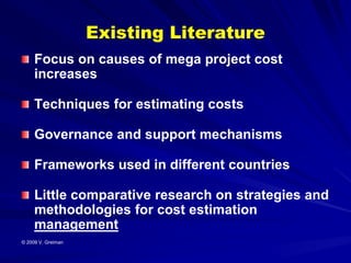 Existing Literature
     Focus on causes of mega project cost
     increases

     Techniques for estimating costs

     Governance and support mechanisms

     Frameworks used in different countries

     Little comparative research on strategies and
     methodologies for cost estimation
     management
© 2009 V. Greiman
 