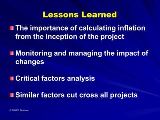 Lessons Learned
     The importance of calculating inflation
     from the inception of the project

     Monitoring and managing the impact of
     changes

     Critical factors analysis

     Similar factors cut cross all projects
© 2009 V. Greiman
 