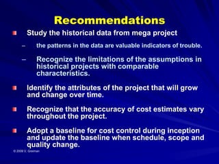 Recommendations
         Study the historical data from mega project
     –         the patterns in the data are valuable indicators of trouble.

     –         Recognize the limitations of the assumptions in
               historical projects with comparable
               characteristics.
         Identify the attributes of the project that will grow
         and change over time.
         Recognize that the accuracy of cost estimates vary
         throughout the project.
         Adopt a baseline for cost control during inception
         and update the baseline when schedule, scope and
         quality change.
© 2009 V. Greiman
 