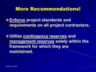 More Recommendations!

     Enforce project standards and
     requirements on all project contractors.

     Utilize contingency reserves and
     management reserves solely within the
     framework for which they are
     maintained.


© 2009 V. Greiman
 