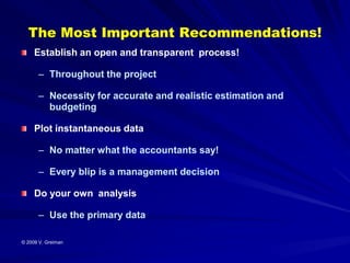The Most Important Recommendations!
     Establish an open and transparent process!

      – Throughout the project

      – Necessity for accurate and realistic estimation and
        budgeting

     Plot instantaneous data

      – No matter what the accountants say!

      – Every blip is a management decision

     Do your own analysis

      – Use the primary data

© 2009 V. Greiman
 