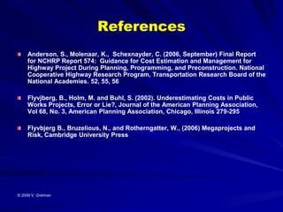 References
     Anderson, S., Molenaar, K., Schexnayder, C. (2006, September) Final Report
     for NCHRP Report 574: Guidance for Cost Estimation and Management for
     Highway Project During Planning, Programming, and Preconstruction. National
     Cooperative Highway Research Program, Transportation Research Board of the
     National Academies. 52, 55, 56

     Flyvjberg, B., Holm, M. and Buhl, S. (2002). Underestimating Costs in Public
     Works Projects, Error or Lie?, Journal of the American Planning Association,
     Vol 68, No. 3, American Planning Association, Chicago, Illinois 279-295

     Flyvbjerg B., Bruzelious, N., and Rotherngatter, W., (2006) Megaprojects and
     Risk, Cambridge University Press




© 2009 V. Greiman
 