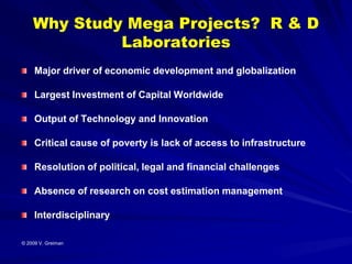 Why Study Mega Projects? R & D
             Laboratories
     Major driver of economic development and globalization

     Largest Investment of Capital Worldwide

     Output of Technology and Innovation

     Critical cause of poverty is lack of access to infrastructure

     Resolution of political, legal and financial challenges

     Absence of research on cost estimation management

     Interdisciplinary

© 2009 V. Greiman
 