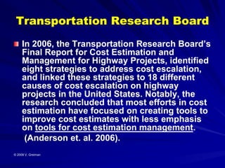 Transportation Research Board
     In 2006, the Transportation Research Board’s
     Final Report for Cost Estimation and
     Management for Highway Projects, identified
     eight strategies to address cost escalation,
     and linked these strategies to 18 different
     causes of cost escalation on highway
     projects in the United States. Notably, the
     research concluded that most efforts in cost
     estimation have focused on creating tools to
     improve cost estimates with less emphasis
     on tools for cost estimation management.
      (Anderson et. al. 2006).
© 2009 V. Greiman
 