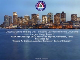Deconstructing the Big Dig: Lessons Learned from the Country’s
                      Largest Mega Project
          NASA PM Challenge 2010 Above and Beyond, Galveston, Texas
                                 Presented By:
           Virginia A. Greiman, Assistant Professor, Boston University




© 2009 V. Greiman


                                 Used with permission
 
