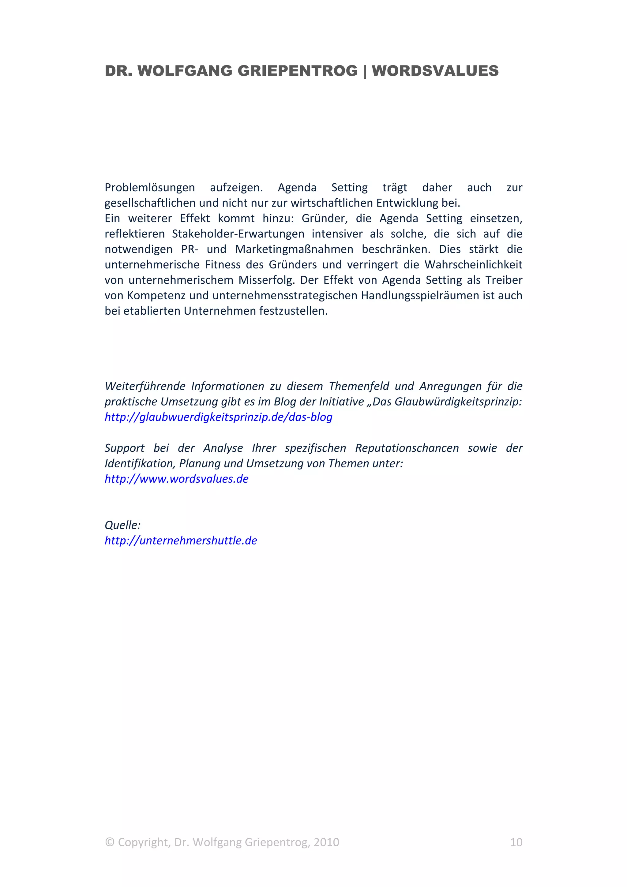 DR. WOLFGANG GRIEPENTROG | WORDSVALUES




Problemlösungen aufzeigen. Agenda Setting trägt daher auch zur
gesellschaftlichen und nicht nur zur wirtschaftlichen Entwicklung bei.
Ein weiterer Effekt kommt hinzu: Gründer, die Agenda Setting einsetzen,
reflektieren Stakeholder-Erwartungen intensiver als solche, die sich auf die
notwendigen PR- und Marketingmaßnahmen beschränken. Dies stärkt die
unternehmerische Fitness des Gründers und verringert die Wahrscheinlichkeit
von unternehmerischem Misserfolg. Der Effekt von Agenda Setting als Treiber
von Kompetenz und unternehmensstrategischen Handlungsspielräumen ist auch
bei etablierten Unternehmen festzustellen.




Weiterführende Informationen zu diesem Themenfeld und Anregungen für die
praktische Umsetzung gibt es im Blog der Initiative „Das Glaubwürdigkeitsprinzip:
http://glaubwuerdigkeitsprinzip.de/das-blog

Support bei der Analyse Ihrer spezifischen Reputationschancen sowie der
Identifikation, Planung und Umsetzung von Themen unter:
http://www.wordsvalues.de


Quelle:
http://unternehmershuttle.de




© Copyright, Dr. Wolfgang Griepentrog, 2010                                   10
 
