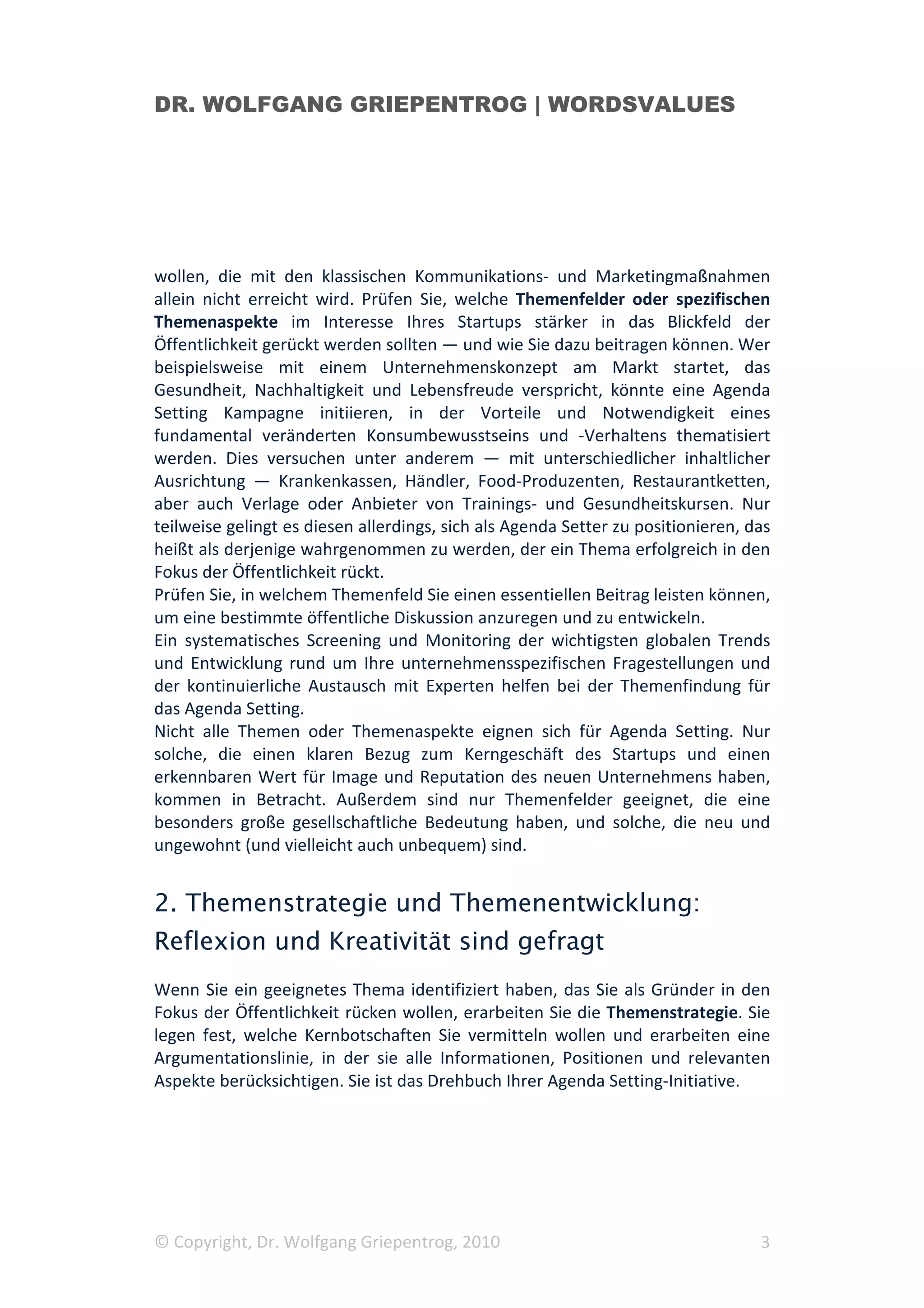 DR. WOLFGANG GRIEPENTROG | WORDSVALUES




wollen, die mit den klassischen Kommunikations- und Marketingmaßnahmen
allein nicht erreicht wird. Prüfen Sie, welche Themenfelder oder spezifischen
Themenaspekte im Interesse Ihres Startups stärker in das Blickfeld der
Öffentlichkeit gerückt werden sollten — und wie Sie dazu beitragen können. Wer
beispielsweise mit einem Unternehmenskonzept am Markt startet, das
Gesundheit, Nachhaltigkeit und Lebensfreude verspricht, könnte eine Agenda
Setting Kampagne initiieren, in der Vorteile und Notwendigkeit eines
fundamental veränderten Konsumbewusstseins und -Verhaltens thematisiert
werden. Dies versuchen unter anderem — mit unterschiedlicher inhaltlicher
Ausrichtung — Krankenkassen, Händler, Food-Produzenten, Restaurantketten,
aber auch Verlage oder Anbieter von Trainings- und Gesundheitskursen. Nur
teilweise gelingt es diesen allerdings, sich als Agenda Setter zu positionieren, das
heißt als derjenige wahrgenommen zu werden, der ein Thema erfolgreich in den
Fokus der Öffentlichkeit rückt.
Prüfen Sie, in welchem Themenfeld Sie einen essentiellen Beitrag leisten können,
um eine bestimmte öffentliche Diskussion anzuregen und zu entwickeln.
Ein systematisches Screening und Monitoring der wichtigsten globalen Trends
und Entwicklung rund um Ihre unternehmensspezifischen Fragestellungen und
der kontinuierliche Austausch mit Experten helfen bei der Themenfindung für
das Agenda Setting.
Nicht alle Themen oder Themenaspekte eignen sich für Agenda Setting. Nur
solche, die einen klaren Bezug zum Kerngeschäft des Startups und einen
erkennbaren Wert für Image und Reputation des neuen Unternehmens haben,
kommen in Betracht. Außerdem sind nur Themenfelder geeignet, die eine
besonders große gesellschaftliche Bedeutung haben, und solche, die neu und
ungewohnt (und vielleicht auch unbequem) sind.


2. Themenstrategie und Themenentwicklung:
Reflexion und Kreativität sind gefragt
Wenn Sie ein geeignetes Thema identifiziert haben, das Sie als Gründer in den
Fokus der Öffentlichkeit rücken wollen, erarbeiten Sie die Themenstrategie. Sie
legen fest, welche Kernbotschaften Sie vermitteln wollen und erarbeiten eine
Argumentationslinie, in der sie alle Informationen, Positionen und relevanten
Aspekte berücksichtigen. Sie ist das Drehbuch Ihrer Agenda Setting-Initiative.




© Copyright, Dr. Wolfgang Griepentrog, 2010                                       3
 