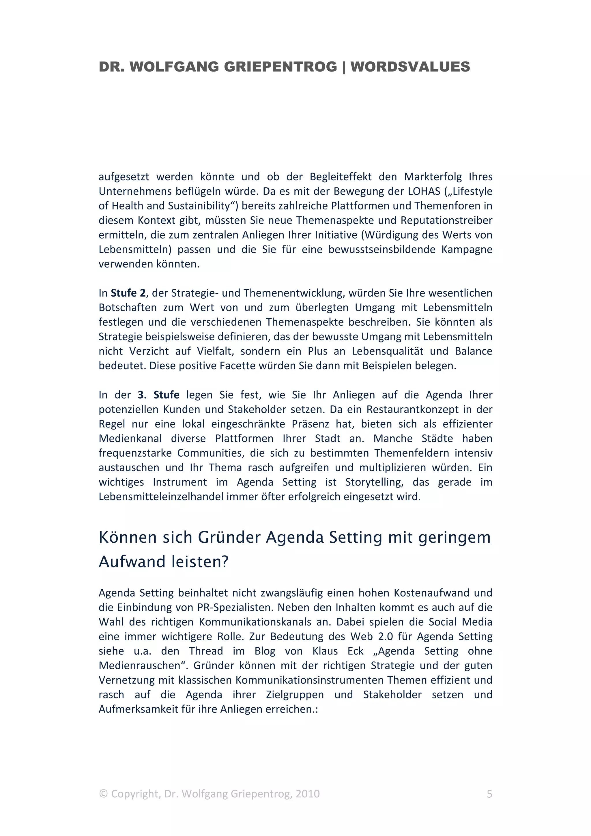 DR. WOLFGANG GRIEPENTROG | WORDSVALUES




aufgesetzt werden könnte und ob der Begleiteffekt den Markterfolg Ihres
Unternehmens beflügeln würde. Da es mit der Bewegung der LOHAS („Lifestyle
of Health and Sustainibility“) bereits zahlreiche Plattformen und Themenforen in
diesem Kontext gibt, müssten Sie neue Themenaspekte und Reputationstreiber
ermitteln, die zum zentralen Anliegen Ihrer Initiative (Würdigung des Werts von
Lebensmitteln) passen und die Sie für eine bewusstseinsbildende Kampagne
verwenden könnten.

In Stufe 2, der Strategie- und Themenentwicklung, würden Sie Ihre wesentlichen
Botschaften zum Wert von und zum überlegten Umgang mit Lebensmitteln
festlegen und die verschiedenen Themenaspekte beschreiben. Sie könnten als
Strategie beispielsweise definieren, das der bewusste Umgang mit Lebensmitteln
nicht Verzicht auf Vielfalt, sondern ein Plus an Lebensqualität und Balance
bedeutet. Diese positive Facette würden Sie dann mit Beispielen belegen.

In der 3. Stufe legen Sie fest, wie Sie Ihr Anliegen auf die Agenda Ihrer
potenziellen Kunden und Stakeholder setzen. Da ein Restaurantkonzept in der
Regel nur eine lokal eingeschränkte Präsenz hat, bieten sich als effizienter
Medienkanal diverse Plattformen Ihrer Stadt an. Manche Städte haben
frequenzstarke Communities, die sich zu bestimmten Themenfeldern intensiv
austauschen und Ihr Thema rasch aufgreifen und multiplizieren würden. Ein
wichtiges Instrument im Agenda Setting ist Storytelling, das gerade im
Lebensmitteleinzelhandel immer öfter erfolgreich eingesetzt wird.


Können sich Gründer Agenda Setting mit geringem
Aufwand leisten?
Agenda Setting beinhaltet nicht zwangsläufig einen hohen Kostenaufwand und
die Einbindung von PR-Spezialisten. Neben den Inhalten kommt es auch auf die
Wahl des richtigen Kommunikationskanals an. Dabei spielen die Social Media
eine immer wichtigere Rolle. Zur Bedeutung des Web 2.0 für Agenda Setting
siehe u.a. den Thread im Blog von Klaus Eck „Agenda Setting ohne
Medienrauschen“. Gründer können mit der richtigen Strategie und der guten
Vernetzung mit klassischen Kommunikationsinstrumenten Themen effizient und
rasch auf die Agenda ihrer Zielgruppen und Stakeholder setzen und
Aufmerksamkeit für ihre Anliegen erreichen.:




© Copyright, Dr. Wolfgang Griepentrog, 2010                                   5
 