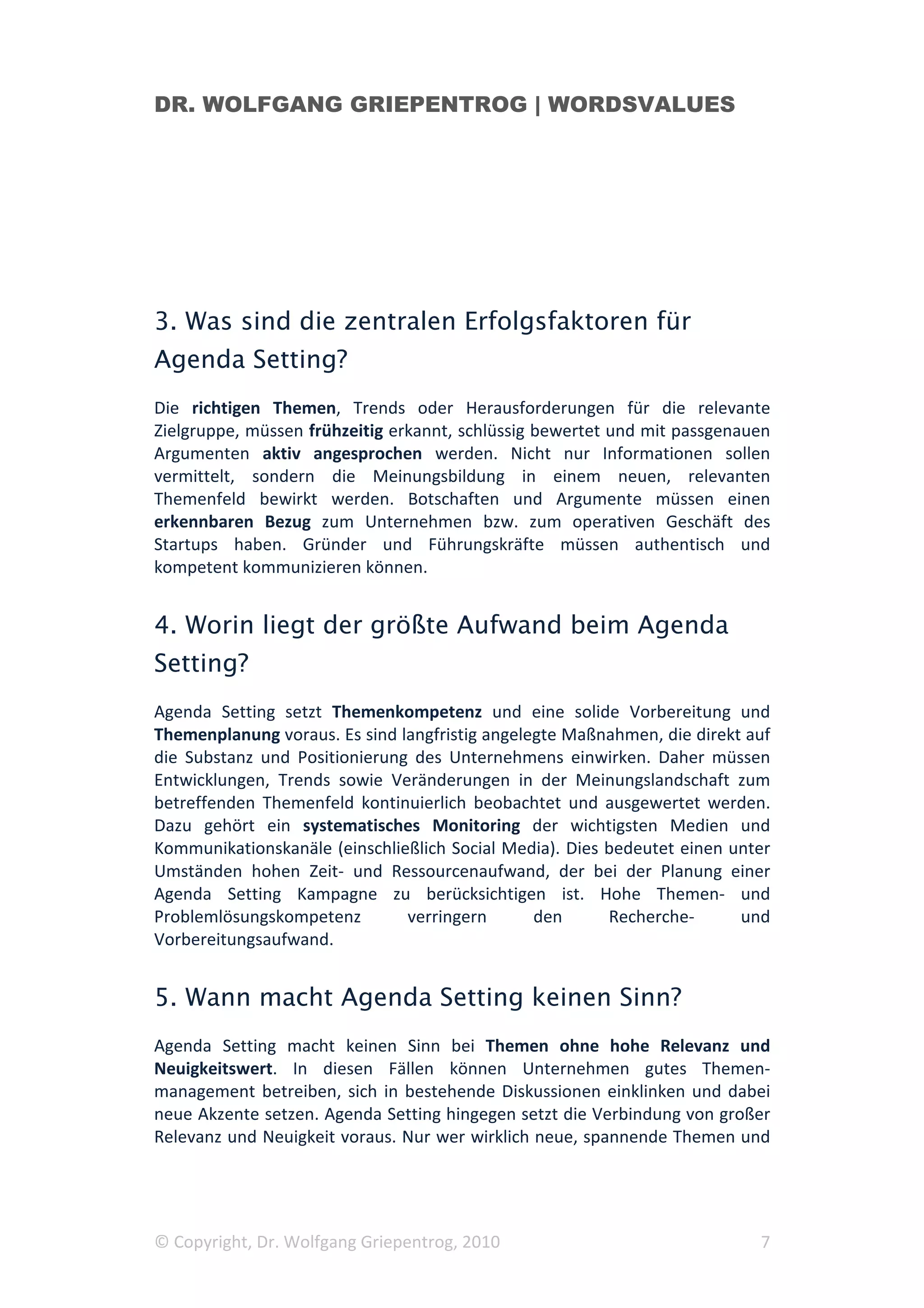 DR. WOLFGANG GRIEPENTROG | WORDSVALUES




3. Was sind die zentralen Erfolgsfaktoren für
Agenda Setting?
Die richtigen Themen, Trends oder Herausforderungen für die relevante
Zielgruppe, müssen frühzeitig erkannt, schlüssig bewertet und mit passgenauen
Argumenten aktiv angesprochen werden. Nicht nur Informationen sollen
vermittelt, sondern die Meinungsbildung in einem neuen, relevanten
Themenfeld bewirkt werden. Botschaften und Argumente müssen einen
erkennbaren Bezug zum Unternehmen bzw. zum operativen Geschäft des
Startups haben. Gründer und Führungskräfte müssen authentisch und
kompetent kommunizieren können.


4. Worin liegt der größte Aufwand beim Agenda
Setting?
Agenda Setting setzt Themenkompetenz und eine solide Vorbereitung und
Themenplanung voraus. Es sind langfristig angelegte Maßnahmen, die direkt auf
die Substanz und Positionierung des Unternehmens einwirken. Daher müssen
Entwicklungen, Trends sowie Veränderungen in der Meinungslandschaft zum
betreffenden Themenfeld kontinuierlich beobachtet und ausgewertet werden.
Dazu gehört ein systematisches Monitoring der wichtigsten Medien und
Kommunikationskanäle (einschließlich Social Media). Dies bedeutet einen unter
Umständen hohen Zeit- und Ressourcenaufwand, der bei der Planung einer
Agenda Setting Kampagne zu berücksichtigen ist. Hohe Themen- und
Problemlösungskompetenz        verringern       den      Recherche-      und
Vorbereitungsaufwand.


5. Wann macht Agenda Setting keinen Sinn?
Agenda Setting macht keinen Sinn bei Themen ohne hohe Relevanz und
Neuigkeitswert. In diesen Fällen können Unternehmen gutes Themen-
management betreiben, sich in bestehende Diskussionen einklinken und dabei
neue Akzente setzen. Agenda Setting hingegen setzt die Verbindung von großer
Relevanz und Neuigkeit voraus. Nur wer wirklich neue, spannende Themen und




© Copyright, Dr. Wolfgang Griepentrog, 2010                                7
 