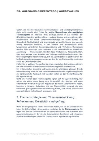 DR. WOLFGANG GRIEPENTROG | WORDSVALUES




wollen, die mit den klassischen Kommunikations- und Marketingmaßnahmen
allein nicht erreicht wird. Prüfen Sie, welche Themenfelder oder spezifischen
Themenaspekte im Interesse Ihres Startups stärker in das Blickfeld der
Öffentlichkeit gerückt werden sollten — und wie Sie dazu beitragen können. Wer
beispielsweise mit einem Unternehmenskonzept am Markt startet, das
Gesundheit, Nachhaltigkeit und Lebensfreude verspricht, könnte eine Agenda
Setting Kampagne initiieren, in der Vorteile und Notwendigkeit eines
fundamental veränderten Konsumbewusstseins und -Verhaltens thematisiert
werden. Dies versuchen unter anderem — mit unterschiedlicher inhaltlicher
Ausrichtung — Krankenkassen, Händler, Food-Produzenten, Restaurantketten,
aber auch Verlage oder Anbieter von Trainings- und Gesundheitskursen. Nur
teilweise gelingt es diesen allerdings, sich als Agenda Setter zu positionieren, das
heißt als derjenige wahrgenommen zu werden, der ein Thema erfolgreich in den
Fokus der Öffentlichkeit rückt.
Prüfen Sie, in welchem Themenfeld Sie einen essentiellen Beitrag leisten können,
um eine bestimmte öffentliche Diskussion anzuregen und zu entwickeln.
Ein systematisches Screening und Monitoring der wichtigsten globalen Trends
und Entwicklung rund um Ihre unternehmensspezifischen Fragestellungen und
der kontinuierliche Austausch mit Experten helfen bei der Themenfindung für
das Agenda Setting.
Nicht alle Themen oder Themenaspekte eignen sich für Agenda Setting. Nur
solche, die einen klaren Bezug zum Kerngeschäft des Startups und einen
erkennbaren Wert für Image und Reputation des neuen Unternehmens haben,
kommen in Betracht. Außerdem sind nur Themenfelder geeignet, die eine
besonders große gesellschaftliche Bedeutung haben, und solche, die neu und
ungewohnt (und vielleicht auch unbequem) sind.


2. Themenstrategie und Themenentwicklung:
Reflexion und Kreativität sind gefragt
Wenn Sie ein geeignetes Thema identifiziert haben, das Sie als Gründer in den
Fokus der Öffentlichkeit rücken wollen, erarbeiten Sie die Themenstrategie. Sie
legen fest, welche Kernbotschaften Sie vermitteln wollen und erarbeiten eine
Argumentationslinie, in der sie alle Informationen, Positionen und relevanten
Aspekte berücksichtigen. Sie ist das Drehbuch Ihrer Agenda Setting-Initiative.




© Copyright, Dr. Wolfgang Griepentrog, 2010                                       3
 