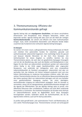 DR. WOLFGANG GRIEPENTROG | WORDSVALUES




3. Themenumsetzung: Effizienz der
Kommunikationskanäle gefragt
Agenda Setting lebt von einprägsamen Geschichten, mit denen verschiedene
Dimensionen und Perspektiven Ihres Anliegens beleuchtet, erklärt und
begründet werden. Agenda Setting lebt aber auch von der Wahl der richtigen
Kommunikationskanäle, die schnell und effizient eine hohe Aufmerksamkeit
bringen. Gute, leicht verständliche Botschaften und effiziente Kanäle bilden
zusammen das Fundament einer wirksamen Agenda Setting-Kampagne.

Ein Beispiel:
Sie starten mit einem neuen, außergewöhnlichen Restaurantkonzept am Markt
und möchten Ihre potenziellen Kunden für natürliche, gesunde und
wohlschmeckende Lebensmittel begeistern. Eine nachhaltige Küche für gesund
und bewusst lebende Menschen ist der Kern Ihres Konzepts. Um
Aufmerksamkeit für dieses Angebot zu schaffen, könnten Sie eine
Themeninitiative planen, die weit über ein gewöhnliche Kampagne hinausgeht
und mit der die Bevölkerung, aber auch die Medien und Multiplikatoren in der
Region für den Wert von Lebensmitteln sensibilisiert werden soll. Lebensmittel
stehen häufig in der Kritik wegen Qualitätsvorfällen oder ungesunder
Rezepturen; und außerhalb der Schlagzeilen wird eine einwandfreie
Lebensmittelqualität als Standard vorausgesetzt. Lebensmittel sind aber ein
wertvolles Gut, das teilweise mit hohem Aufwand produziert wird und eine
höhere Wertschätzung im modernen Konsumleben erfahren sollte. Mit einer
solchen Themeninitiative könnten Sie zur öffentlichen Bewusstseinsbildung über
den hohen positiven Wert von Lebensmitteln beitragen und sich zum Gestalter
einer gesellschaftlichen Bewegung machen, die einen überlegten,
wertschätzenden Umgang mit Lebensmitteln propagiert. Statt Ihr Konzept zu
vermarkten, setzen Sie ein übergeordnetes, gesellschaftsrelevantes Anliegen auf
die Agenda der Öffentlichkeit. Ziel des Agenda Settings wäre es primär, eine
öffentliche Diskussion über unreflektierte, maßlose und nicht Wert schätzende
Konsumstile zu inszenieren. Ihre fachliche Kompetenz als Gründer eines Startups
im Lebensmittelbereich würde als Begleiteffekt durch diese Kampagne
hervorgehoben werden. Außerdem würde die Aufmerksamkeit, die Sie als
Agenda Setter erfahren, auch auf Ihr Startup abstrahlen.

Zu prüfen wäre gemäß Stufe 1, der systematischen Trend- und Marktanalyse, ob
eine solche Themenkampagne bzw. Themeninitiative sinnvoll und wirkungsvoll



© Copyright, Dr. Wolfgang Griepentrog, 2010                                  4
 
