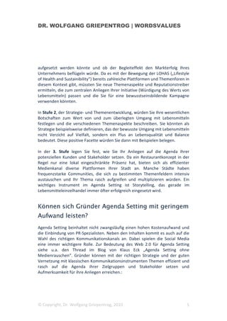 DR. WOLFGANG GRIEPENTROG | WORDSVALUES




aufgesetzt werden könnte und ob der Begleiteffekt den Markterfolg Ihres
Unternehmens beflügeln würde. Da es mit der Bewegung der LOHAS („Lifestyle
of Health and Sustainibility“) bereits zahlreiche Plattformen und Themenforen in
diesem Kontext gibt, müssten Sie neue Themenaspekte und Reputationstreiber
ermitteln, die zum zentralen Anliegen Ihrer Initiative (Würdigung des Werts von
Lebensmitteln) passen und die Sie für eine bewusstseinsbildende Kampagne
verwenden könnten.

In Stufe 2, der Strategie- und Themenentwicklung, würden Sie Ihre wesentlichen
Botschaften zum Wert von und zum überlegten Umgang mit Lebensmitteln
festlegen und die verschiedenen Themenaspekte beschreiben. Sie könnten als
Strategie beispielsweise definieren, das der bewusste Umgang mit Lebensmitteln
nicht Verzicht auf Vielfalt, sondern ein Plus an Lebensqualität und Balance
bedeutet. Diese positive Facette würden Sie dann mit Beispielen belegen.

In der 3. Stufe legen Sie fest, wie Sie Ihr Anliegen auf die Agenda Ihrer
potenziellen Kunden und Stakeholder setzen. Da ein Restaurantkonzept in der
Regel nur eine lokal eingeschränkte Präsenz hat, bieten sich als effizienter
Medienkanal diverse Plattformen Ihrer Stadt an. Manche Städte haben
frequenzstarke Communities, die sich zu bestimmten Themenfeldern intensiv
austauschen und Ihr Thema rasch aufgreifen und multiplizieren würden. Ein
wichtiges Instrument im Agenda Setting ist Storytelling, das gerade im
Lebensmitteleinzelhandel immer öfter erfolgreich eingesetzt wird.


Können sich Gründer Agenda Setting mit geringem
Aufwand leisten?
Agenda Setting beinhaltet nicht zwangsläufig einen hohen Kostenaufwand und
die Einbindung von PR-Spezialisten. Neben den Inhalten kommt es auch auf die
Wahl des richtigen Kommunikationskanals an. Dabei spielen die Social Media
eine immer wichtigere Rolle. Zur Bedeutung des Web 2.0 für Agenda Setting
siehe u.a. den Thread im Blog von Klaus Eck „Agenda Setting ohne
Medienrauschen“. Gründer können mit der richtigen Strategie und der guten
Vernetzung mit klassischen Kommunikationsinstrumenten Themen effizient und
rasch auf die Agenda ihrer Zielgruppen und Stakeholder setzen und
Aufmerksamkeit für ihre Anliegen erreichen.:




© Copyright, Dr. Wolfgang Griepentrog, 2010                                   5
 
