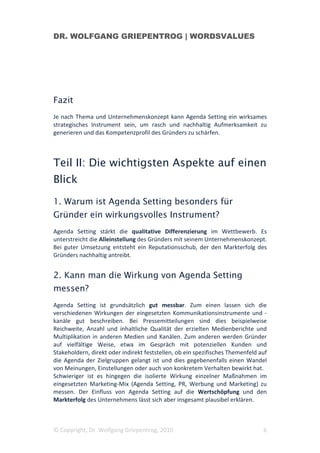 DR. WOLFGANG GRIEPENTROG | WORDSVALUES




Fazit
Je nach Thema und Unternehmenskonzept kann Agenda Setting ein wirksames
strategisches Instrument sein, um rasch und nachhaltig Aufmerksamkeit zu
generieren und das Kompetenzprofil des Gründers zu schärfen.



Teil II: Die wichtigsten Aspekte auf einen
Blick
1. Warum ist Agenda Setting besonders für
Gründer ein wirkungsvolles Instrument?
Agenda Setting stärkt die qualitative Differenzierung im Wettbewerb. Es
unterstreicht die Alleinstellung des Gründers mit seinem Unternehmenskonzept.
Bei guter Umsetzung entsteht ein Reputationsschub, der den Markterfolg des
Gründers nachhaltig antreibt.


2. Kann man die Wirkung von Agenda Setting
messen?
Agenda Setting ist grundsätzlich gut messbar. Zum einen lassen sich die
verschiedenen Wirkungen der eingesetzten Kommunikationsinstrumente und -
kanäle gut beschreiben. Bei Pressemitteilungen sind dies beispielweise
Reichweite, Anzahl und inhaltliche Qualität der erzielten Medienberichte und
Multiplikation in anderen Medien und Kanälen. Zum anderen werden Gründer
auf vielfältige Weise, etwa im Gespräch mit potenziellen Kunden und
Stakeholdern, direkt oder indirekt feststellen, ob ein spezifisches Themenfeld auf
die Agenda der Zielgruppen gelangt ist und dies gegebenenfalls einen Wandel
von Meinungen, Einstellungen oder auch von konkretem Verhalten bewirkt hat.
Schwieriger ist es hingegen die isolierte Wirkung einzelner Maßnahmen im
eingesetzten Marketing-Mix (Agenda Setting, PR, Werbung und Marketing) zu
messen. Der Einfluss von Agenda Setting auf die Wertschöpfung und den
Markterfolg des Unternehmens lässt sich aber insgesamt plausibel erklären.



© Copyright, Dr. Wolfgang Griepentrog, 2010                                     6
 