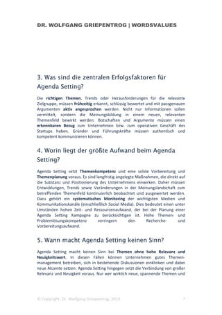 DR. WOLFGANG GRIEPENTROG | WORDSVALUES




3. Was sind die zentralen Erfolgsfaktoren für
Agenda Setting?
Die richtigen Themen, Trends oder Herausforderungen für die relevante
Zielgruppe, müssen frühzeitig erkannt, schlüssig bewertet und mit passgenauen
Argumenten aktiv angesprochen werden. Nicht nur Informationen sollen
vermittelt, sondern die Meinungsbildung in einem neuen, relevanten
Themenfeld bewirkt werden. Botschaften und Argumente müssen einen
erkennbaren Bezug zum Unternehmen bzw. zum operativen Geschäft des
Startups haben. Gründer und Führungskräfte müssen authentisch und
kompetent kommunizieren können.


4. Worin liegt der größte Aufwand beim Agenda
Setting?
Agenda Setting setzt Themenkompetenz und eine solide Vorbereitung und
Themenplanung voraus. Es sind langfristig angelegte Maßnahmen, die direkt auf
die Substanz und Positionierung des Unternehmens einwirken. Daher müssen
Entwicklungen, Trends sowie Veränderungen in der Meinungslandschaft zum
betreffenden Themenfeld kontinuierlich beobachtet und ausgewertet werden.
Dazu gehört ein systematisches Monitoring der wichtigsten Medien und
Kommunikationskanäle (einschließlich Social Media). Dies bedeutet einen unter
Umständen hohen Zeit- und Ressourcenaufwand, der bei der Planung einer
Agenda Setting Kampagne zu berücksichtigen ist. Hohe Themen- und
Problemlösungskompetenz        verringern       den      Recherche-      und
Vorbereitungsaufwand.


5. Wann macht Agenda Setting keinen Sinn?
Agenda Setting macht keinen Sinn bei Themen ohne hohe Relevanz und
Neuigkeitswert. In diesen Fällen können Unternehmen gutes Themen-
management betreiben, sich in bestehende Diskussionen einklinken und dabei
neue Akzente setzen. Agenda Setting hingegen setzt die Verbindung von großer
Relevanz und Neuigkeit voraus. Nur wer wirklich neue, spannende Themen und




© Copyright, Dr. Wolfgang Griepentrog, 2010                                7
 