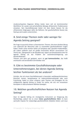 DR. WOLFGANG GRIEPENTROG | WORDSVALUES




strukturschwachen Regionen Afrikas testet, kann sich als kenntnisreicher
Wortführer für soziale und wirtschaftliche Belange afrikanischer Problemzonen
einsetzen. Sein Geschäftskonzept bietet mit dem klaren Nutzen für die
afrikanischen Zielgruppen dafür die Referenz. Der gesellschaftliche Nutzen des
Startups wird zudem unterstrichen.


8. Sind einige Themen mehr oder weniger für
Agenda Setting geeignet?
Die Frage ist pauschal schwer zu beantworten. Themen, die einen direkten Bezug
zum Lebensstil der Menschen oder zu essentiellen gesellschaftlichen Fragen
haben, finden sicher leichter Gehör als komplexe oder spezielle Problemfelder,
die zudem vielleicht noch ein großes technisches Wissen voraussetzen. Ein
Thema wie „Übergewicht in der Bevölkerung“ eignet sich beispielsweise eher für
Agenda Setting als das Problem der Laufzeitenverlängerung von
Atomkraftwerken.
Themen sind dann gut geeignet, wenn sie gut kommunizierbar, das heißt
anschaulich und verständlich vermittelbar sind.


9. Gibt es bestimmte Geschäftskonzepte oder
Unternehmenstypen, bei denen Agenda Setting
leichter funktioniert als bei anderen?
Gründer, die mit einem Geschäftskonzept in besonders wettbewerbsintensiven
Branchen starten, beispielsweise im Lebensmitteleinzelhandel oder auch
Franchising, haben es sicher schwerer, gute Themen und Strategien für ein
erfolgreiches Agenda Setting zu finden als solche, die sich mit innovativen
Konzepten in überschaubaren Märkten bewegen.


10. Welchen gesellschaftlichen Nutzen hat Agenda
Setting?
Zwar ist Agenda Setting ein strategisches Instrument zur Steigerung des
Markterfolgs, jedoch hat es einen hohen gesellschaftlichen Wert. Es kann
wertvolle Impulse für notwendige gesellschaftliche Debatten bieten und neue



© Copyright, Dr. Wolfgang Griepentrog, 2010                                 9
 
