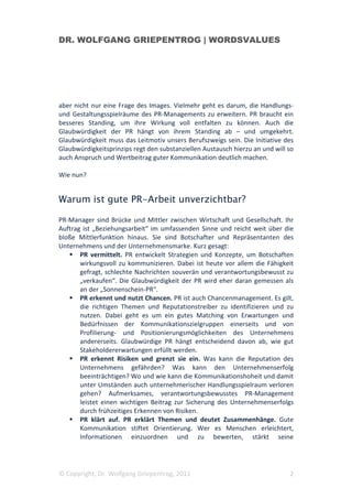 DR. WOLFGANG GRIEPENTROG | WORDSVALUES




aber nicht nur eine Frage des Images. Vielmehr geht es darum, die Handlungs-
und Gestaltungsspielräume des PR-Managements zu erweitern. PR braucht ein
besseres Standing, um ihre Wirkung voll entfalten zu können. Auch die
Glaubwürdigkeit der PR hängt von ihrem Standing ab – und umgekehrt.
Glaubwürdigkeit muss das Leitmotiv unsers Berufszweigs sein. Die Initiative des
Glaubwürdigkeitsprinzips regt den substanziellen Austausch hierzu an und will so
auch Anspruch und Wertbeitrag guter Kommunikation deutlich machen.

Wie nun?


Warum ist gute PR-Arbeit unverzichtbar?

PR-Manager sind Brücke und Mittler zwischen Wirtschaft und Gesellschaft. Ihr
Auftrag ist „Beziehungsarbeit“ im umfassenden Sinne und reicht weit über die
bloße Mittlerfunktion hinaus. Sie sind Botschafter und Repräsentanten des
Unternehmens und der Unternehmensmarke. Kurz gesagt:
       PR vermittelt. PR entwickelt Strategien und Konzepte, um Botschaften
       wirkungsvoll zu kommunizieren. Dabei ist heute vor allem die Fähigkeit
       gefragt, schlechte Nachrichten souverän und verantwortungsbewusst zu
       „verkaufen“. Die Glaubwürdigkeit der PR wird eher daran gemessen als
       an der „Sonnenschein-PR“.
       PR erkennt und nutzt Chancen. PR ist auch Chancenmanagement. Es gilt,
       die richtigen Themen und Reputationstreiber zu identifizieren und zu
       nutzen. Dabei geht es um ein gutes Matching von Erwartungen und
       Bedürfnissen der Kommunikationszielgruppen einerseits und von
       Profilierung- und Positionierungsmöglichkeiten des Unternehmens
       andererseits. Glaubwürdige PR hängt entscheidend davon ab, wie gut
       Stakeholdererwartungen erfüllt werden.
       PR erkennt Risiken und grenzt sie ein. Was kann die Reputation des
       Unternehmens gefährden? Was kann den Unternehmenserfolg
       beeinträchtigen? Wo und wie kann die Kommunikationshoheit und damit
       unter Umständen auch unternehmerischer Handlungsspielraum verloren
       gehen? Aufmerksames, verantwortungsbewusstes PR-Management
       leistet einen wichtigen Beitrag zur Sicherung des Unternehmenserfolgs
       durch frühzeitiges Erkennen von Risiken.
       PR klärt auf. PR erklärt Themen und deutet Zusammenhänge. Gute
       Kommunikation stiftet Orientierung. Wer es Menschen erleichtert,
       Informationen einzuordnen und zu bewerten, stärkt seine




© Copyright, Dr. Wolfgang Griepentrog, 2011                                   2
 