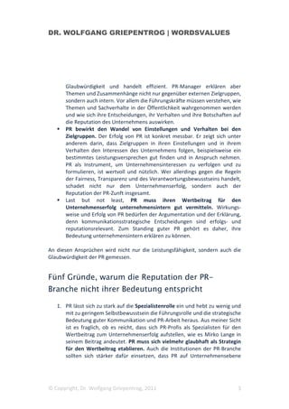 DR. WOLFGANG GRIEPENTROG | WORDSVALUES




      Glaubwürdigkeit und handelt effizient. PR-Manager erklären aber
      Themen und Zusammenhänge nicht nur gegenüber externen Zielgruppen,
      sondern auch intern. Vor allem die Führungskräfte müssen verstehen, wie
      Themen und Sachverhalte in der Öffentlichkeit wahrgenommen werden
      und wie sich ihre Entscheidungen, ihr Verhalten und ihre Botschaften auf
      die Reputation des Unternehmens auswirken.
      PR bewirkt den Wandel von Einstellungen und Verhalten bei den
      Zielgruppen. Der Erfolg von PR ist konkret messbar. Er zeigt sich unter
      anderem darin, dass Zielgruppen in ihren Einstellungen und in ihrem
      Verhalten den Interessen des Unternehmens folgen, beispielsweise ein
      bestimmtes Leistungsversprechen gut finden und in Anspruch nehmen.
      PR als Instrument, um Unternehmensinteressen zu verfolgen und zu
      formulieren, ist wertvoll und nützlich. Wer allerdings gegen die Regeln
      der Fairness, Transparenz und des Verantwortungsbewusstseins handelt,
      schadet nicht nur dem Unternehmenserfolg, sondern auch der
      Reputation der PR-Zunft insgesamt.
      Last but not least, PR muss ihren Wertbeitrag für den
      Unternehmenserfolg unternehmensintern gut vermitteln. Wirkungs-
      weise und Erfolg von PR bedürfen der Argumentation und der Erklärung,
      denn kommunikationsstrategische Entscheidungen sind erfolgs- und
      reputationsrelevant. Zum Standing guter PR gehört es daher, ihre
      Bedeutung unternehmensintern erklären zu können.

An diesen Ansprüchen wird nicht nur die Leistungsfähigkeit, sondern auch die
Glaubwürdigkeit der PR gemessen.


Fünf Gründe, warum die Reputation der PR-
Branche nicht ihrer Bedeutung entspricht

   1. PR lässt sich zu stark auf die Spezialistenrolle ein und hebt zu wenig und
      mit zu geringem Selbstbewusstsein die Führungsrolle und die strategische
      Bedeutung guter Kommunikation und PR-Arbeit heraus. Aus meiner Sicht
      ist es fraglich, ob es reicht, dass sich PR-Profis als Spezialisten für den
      Wertbeitrag zum Unternehmenserfolg aufstellen, wie es Mirko Lange in
      seinem Beitrag andeutet. PR muss sich vielmehr glaubhaft als Strategin
      für den Wertbeitrag etablieren. Auch die Institutionen der PR-Branche
      sollten sich stärker dafür einsetzen, dass PR auf Unternehmensebene




© Copyright, Dr. Wolfgang Griepentrog, 2011                                    3
 