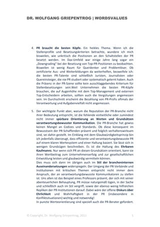 DR. WOLFGANG GRIEPENTROG | WORDSVALUES




   4. PR braucht die besten Köpfe. Ein heikles Thema. Wenn ich die
      Stellenprofile und Besetzungskriterien betrachte, wundere ich mich
      bisweilen, wie unkritisch die Positionen an den Schaltstellen der PR
      besetzt werden. Im Dax-Umfeld war einige Jahre lang sogar ein
      „Downgrading“ bei der Besetzung von Top-PR-Positionen zu beobachten.
      Bisweilen ist wenig Raum für Querdenker und Problemlöser. Ob
      zertifizierte Aus- und Weiterbildungen da weiterhelfen, bezweifele ich:
      die besten PR-Talente sind schließlich Juristen, Journalisten oder
      Quereinsteiger, die nie PR studiert oder systematisch gelernt haben. Auch
      die Präsenz in der PR-Szene sollte kein ausschlaggebendes Kriterium für
      Stellenbesetzungen sein.Weil Unternehmen die besten PR-Köpfe
      brauchen, die auf Augenhöhe mit dem Top-Management und externen
      Top-Entscheidern arbeiten, sollten auch die Vergütungen angemessen
      sein. Im Durchschnitt erscheint die Bezahlung von PR-Profis oftmals der
      Verantwortung und Aufgabenvielfalt nicht angemessen.

   5. Der wichtigste Punkt aber, warum die Reputation der PR-Branche nicht
      ihrer Bedeutung entspricht, ist die fehlende einheitliche oder zumindest
      nicht immer spürbare Orientierung an Werten und Grundsätzen
      verantwortungsbewusster Kommunikation. Die PR-Branche hat gewiss
      keinen Mangel an Codizes und Standards. Ob diese konsequent im
      Bewusstsein der PR-Schaffenden präsent und folglich verhaltenswirksam
      sind, sei dahin gestellt. Im Einklang mit dem Glaubwürdigkeitsprinzip bin
      ich jedenfalls überzeugt, dass effiziente und verantwortungsbewusste PR
      auf einem klaren Wertesystem und einer Haltung basiert. Sie lässt sich in
      wenigen Grundzügen beschreiben. Es ist die Haltung des Ehrbaren
      Kaufmanns. Nur wenn sich PR an diesen Grundsätzen orientiert, kann sie
      ihren Wertbeitrag zum Unternehmenserfolg und zur gesellschaftlichen
      Entwicklung leisten und glaubwürdig vermitteln können.
      Dies muss sich dann im übrigen auch im Stil der brancheninternen
      Auseinandersetzungen widerspiegeln. Der Umgang der PR-Verbände und
      Institutionen mit kritischen Themen entspricht nicht immer dem
      Anspruch, der an verantwortungsbewusste Kommunikatoren zu stellen
      ist. Uns allen ist das Beispiel eines Professors präsent, der sich mit seiner
      abenteuerlichen Behauptung, PR müsse naturgemäß lügen, in der Sache
      und schließlich auch im Stil vergriff, sowie der ebenso wenig hilfreichen
      Repliken der PR-Institutionen darauf. Dabei wäre der offene Diskurs über
      Ehrlichkeit und Wahrhaftigkeit in der PR (insbesondere in
      Konfliktsituationen) wichtig und notwendig!
      In puncto Werteorientierung sind speziell auch die PR-Berater gefordert.



© Copyright, Dr. Wolfgang Griepentrog, 2011                                      5
 