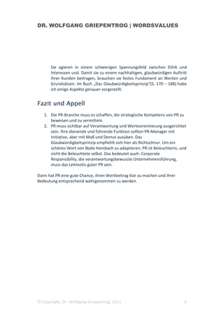 DR. WOLFGANG GRIEPENTROG | WORDSVALUES




       Sie agieren in einem schwierigen Spannungsfeld zwischen Ethik und
       Interessen und. Damit sie zu einem nachhaltigen, glaubwürdigen Auftritt
       ihrer Kunden beitragen, brauchen sie festes Fundament an Werten und
       Grundsätzen. Im Buch „Das Glaubwürdigkeitsprinzip“(S. 170 – 188) habe
       ich einige Aspekte genauer vorgestellt.


Fazit und Appell
   1. Die PR-Branche muss es schaffen, die strategische Kompetenz von PR zu
      beweisen und zu vermitteln.
   2. PR muss sichtbar auf Verantwortung und Werteorientierung ausgerichtet
      sein. Ihre dienende und führende Funktion sollten PR-Manager mit
      Initiative, aber mit Maß und Demut ausüben. Das
      Glaubwürdigkeitsprinzip empfiehlt sich hier als Richtschnur. Um ein
      schönes Wort von Bodo Hombach zu adaptieren: PR ist Beleuchterin, und
      nicht die Beleuchtete selbst. Das bedeutet auch: Corporate
      Responsibility, die verantwortungsbewusste Unternehmensführung,
      muss das Leitmotiv guter PR sein.

Dann hat PR eine gute Chance, ihren Wertbeitrag klar zu machen und ihrer
Bedeutung entsprechend wahrgenommen zu werden.




© Copyright, Dr. Wolfgang Griepentrog, 2011                                 6
 