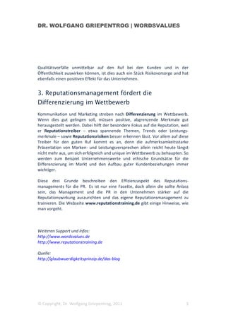 DR. WOLFGANG GRIEPENTROG | WORDSVALUES




Qualitätsvorfälle unmittelbar auf den Ruf bei den Kunden und in der
Öffentlichkeit auswirken können, ist dies auch ein Stück Risikovorsorge und hat
ebenfalls einen positiven Effekt für das Unternehmen.


3. Reputationsmanagement fördert die
Differenzierung im Wettbewerb
Kommunikation und Marketing streben nach Differenzierung im Wettbewerb.
Wenn dies gut gelingen soll, müssen positive, abgrenzende Merkmale gut
herausgestellt werden. Dabei hilft der besondere Fokus auf die Reputation, weil
er Reputationstreiber – etwa spannende Themen, Trends oder Leistungs-
merkmale – sowie Reputationsrisiken besser erkennen lässt. Vor allem auf diese
Treiber für den guten Ruf kommt es an, denn die aufmerksamkeitsstarke
Präsentation von Marken- und Leistungsversprechen allein reicht heute längst
nicht mehr aus, um sich erfolgreich und unique im Wettbewerb zu behaupten. So
werden zum Beispiel Unternehmenswerte und ethische Grundsätze für die
Differenzierung im Markt und den Aufbau guter Kundenbeziehungen immer
wichtiger.

Diese drei Grunde beschreiben den Effizienzaspekt des Reputations-
managements für die PR. Es ist nur eine Facette, doch allein die sollte Anlass
sein, das Management und die PR in den Untenehmen stärker auf die
Reputationswirkung auszurichten und das eigene Reputationsmanagement zu
trainieren. Die Webseite www.reputationstraining.de gibt einige Hinweise, wie
man vorgeht.



Weiteren Support und Infos:
http://www.wordsvalues.de
http://www.reputationstraining.de

Quelle:
http://glaubwuerdigkeitsprinzip.de/das-blog




© Copyright, Dr. Wolfgang Griepentrog, 2011                                  3
 