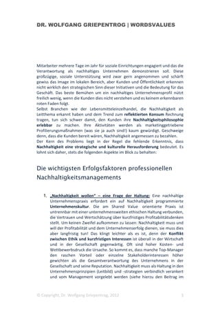 DR. WOLFGANG GRIEPENTROG | WORDSVALUES




Mitarbeiter mehrere Tage im Jahr für soziale Einrichtungen engagiert und das die
Verantwortung als nachhaltiges Unternehmen demonstrieren soll. Diese
großzügige, soziale Unterstützung wird zwar gern angenommen und schärft
gewiss das Image im lokalen Bereich, aber Kunden und Öffentlichkeit erkennen
nicht wirklich den strategischen Sinn dieser Initiativen und die Bedeutung für das
Geschäft. Das beste Bemühen um ein nachhaltiges Unternehmensprofil nützt
freilich wenig, wenn die Kunden dies nicht verstehen und es keinem erkennbaren
roten Faden folgt.
Selbst Branchen wie der Lebensmitteleinzelhandel, die Nachhaltigkeit als
Leitthema erkannt haben und dem Trend zum reflektierten Konsum Rechnung
tragen, tun sich schwer damit, den Kunden ihre Nachhaltigkeitsphilosophie
erlebbar zu machen. Ihre Aktivitäten werden als marketinggetriebene
Profilierungsmaßnahmen (was sie ja auch sind!) kaum gewürdigt. Geschweige
denn, dass die Kunden bereit wären, Nachhaltigkeit angemessen zu bezahlen.
Der Kern des Problems liegt in der Regel die fehlende Erkenntnis, dass
Nachhaltigkeit eine strategische und kulturelle Herausforderung bedeutet. Es
lohnt sich daher, stets die folgenden Aspekte im Blick zu behalten:


Die wichtigsten Erfolgsfaktoren professionellen
Nachhaltigkeitsmanagements

   1. „Nachhaltigkeit wollen“ – eine Frage der Haltung: Eine nachhaltige
      Unternehmenspraxis erfordert ein auf Nachhaltigkeit programmierte
      Unternehmenskultur. Die am Shared Value orientierte Praxis ist
      untrennbar mit einer unternehmensweiten ethischen Haltung verbunden,
      die Vertrauen und Wertschätzung über kurzfristiges Profitabilitätsdenken
      stellt. Um keinen Zweifel aufkommen zu lassen: Nachhaltigkeit muss und
      will der Profitabilität und dem Unternehmenserfolg dienen, sie muss dies
      aber langfristig tun! Das klingt leichter als es ist, denn der Konflikt
      zwischen Ethik und kurzfristigen Interessen ist überall in der Wirtschaft
      und in der Gesellschaft gegenwärtig. Oft sind hoher Kosten- und
      Wettbewerbsdruck die Ursache. So kommt es, dass manche Top-Manager
      den raschen Vorteil oder einzelne Stakeholderinteressen höher
      gewichten als die Gesamtverantwortung des Unternehmens in der
      Gesellschaft und seine Reputation. Nachhaltigkeit muss als Haltung in den
      Unternehmensprinzipien (Leitbild) und -strategien verbindlich verankert
      und vom Management vorgelebt werden (siehe hierzu den Beitrag im



© Copyright, Dr. Wolfgang Griepentrog, 2012                                     3
 